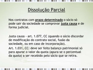 Dissolução Parcial
Nos contratos com prazo determinado o sócio só
pode sair da sociedade se comprovar justa causa e de
forma judicial.
Justa causa - art. 1.077, CC (quando o sócio discordar
de modificação do contrato social, fusão da
sociedade, ou em caso de incorporação).
Art. 1.031, CC: deve ser feito balanço patrimonial só
para apurar o valor da quota (apura-se o percentual
da quota) a ser recebido pelo sócio que se retira.
 