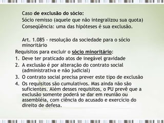 Caso de exclusão do sócio:
Sócio remisso (aquele que não integralizou sua quota)
Conseqüência: uma das hipóteses é sua exclusão.
Art. 1.085 - resolução da sociedade para o sócio
minoritário
Requisitos para excluir o sócio minoritário:
1. Deve ter praticado atos de inegável gravidade
2. A exclusão é por alteração do contrato social
(administrativa e não judicial)
3. O contrato social precisa prever este tipo de exclusão
4. Os requisitos são cumulativos. Mas ainda não são
suficientes. Além desses requisitos, o PU prevê que a
exclusão somente poderá se dar em reunião ou
assembléia, com ciência do acusado e exercício do
direito de defesa.
 