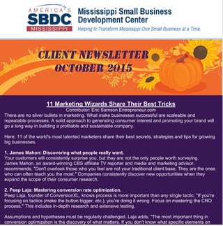 1
Jo Ann Harris
From: Mississippi SBDC <user3188-1049172662@systememerge.com> on behalf of MSBDC
<msbdc@olemiss.edu>
Sent: Thursday, October 15, 2015 6:13 AM
To: Jo Ann Harris
Subject: October 2015 Client Newsletter
Follow Up Flag: Follow up
Flag Status: Flagged
Categories: 1 Urgent/Completed
11 Marketing Wizards Share Their Best Tricks
Contributor: Eric Samson Entrepreneur.com
There are no silver bullets in marketing. What make businesses successful are scaleable and
repeatable processes. A solid approach to generating consumer interest and promoting your brand will
go a long way in building a profitable and sustainable company.
Here, 11 of the world's most talented marketers share their best secrets, strategies and tips for growing
big businesses.
1. James Mahon: Discovering what people really want.
Your customers will consistently surprise you, but they are not the only people worth surveying.
James Mahon, an award-winning CBS affiliate TV reporter and media and marketing advisor,
recommends, "Don't overlook those who you feel are not your traditional client base. They are the ones
who can often teach you the most." Companies consistently discover new opportunities when they
expand the scope of their consumer research.
2. Peep Laja: Mastering conversion rate optimization.
Peep Laja, founder of ConversionXL, knows process is more important than any single tactic. "If you're
focusing on tactics (make the button bigger, etc.), you're doing it wrong. Focus on mastering the CRO
process." This includes in-depth research and extensive testing.
Assumptions and hypotheses must be regularly challenged. Laja adds, "The most important thing in
conversion optimization is the discovery of what matters. If you don't know what specific elements on
 