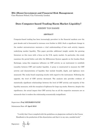 BSc (Hons) Investment and Financial Risk Management
Cass Business School, City University London
Does Computer-based Trading Harm Market Liquidity?
JEREMY TAN DAOJIE
ABSTRACT
Computer-based trading has been increasingly prevalent in the financial markets over the
past decade and is forecasted to increase even further to 2022. Such a significant change in
the market microstructure warrants a vital understanding of how such activity impacts
underlying market liquidity. This paper provides additional insight amidst the growing
literature on this issue with a focus on the U.K. equity market. In particular, this study
examines the period before and after the Millennium System upgrade on the London Stock
Exchange, using this exogenous influence on CBT activity as an instrument to establish
causality between CBT and market liquidity. A proxy is constructed to measure for CBT
activity and characteristics of liquidity that include breadth, depth, and tightness were
measured. The study found surprising results with regard to the instrument. Following the
upgrade, the level of CBT activity decreased. The analysis also provides evidence of
statistically significant relationships between the level of CBT activity and majority of the
liquidity measures, with the exception of tightness for large cap stocks. However, despite this
significance, the actual impact that CBT activity has on all the respective measures are so
minuscule that it renders the relationship economically insignificant.
Supervisor: Prof. RICHARD PAYNE
Submission Date: 8th April 2016
“I certify that I have complied with the guidelines on plagiarism outlined in the Course
Handbook in the production of this dissertation and that it is my own, unaided work.”
Signature:
 