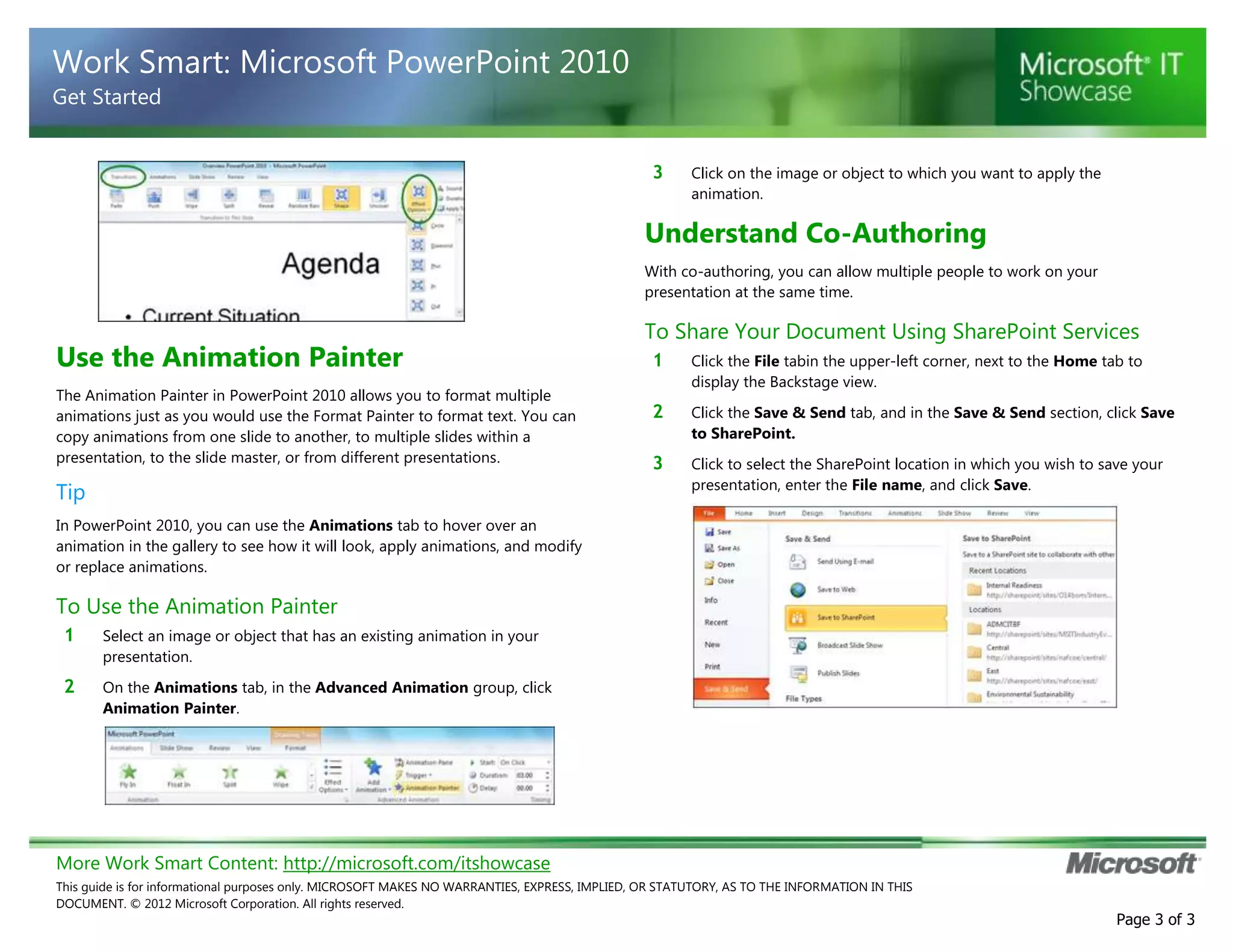Work Smart: Microsoft PowerPoint 2010
Get Started
3

Click on the image or object to which you want to apply the
animation.

Understand Co-Authoring
With co-authoring, you can allow multiple people to work on your
presentation at the same time.

Use the Animation Painter
The Animation Painter in PowerPoint 2010 allows you to format multiple
animations just as you would use the Format Painter to format text. You can
copy animations from one slide to another, to multiple slides within a
presentation, to the slide master, or from different presentations.

Tip

To Share Your Document Using SharePoint Services
1

Click the File tabin the upper-left corner, next to the Home tab to
display the Backstage view.

2

Click the Save & Send tab, and in the Save & Send section, click Save
to SharePoint.

3

Click to select the SharePoint location in which you wish to save your
presentation, enter the File name, and click Save.

In PowerPoint 2010, you can use the Animations tab to hover over an
animation in the gallery to see how it will look, apply animations, and modify
or replace animations.

To Use the Animation Painter
1

Select an image or object that has an existing animation in your
presentation.

2

On the Animations tab, in the Advanced Animation group, click
Animation Painter.

More Work Smart Content: http://microsoft.com/itshowcase
This guide is for informational purposes only. MICROSOFT MAKES NO WARRANTIES, EXPRESS, IMPLIED, OR STATUTORY, AS TO THE INFORMATION IN THIS
DOCUMENT. © 2012 Microsoft Corporation. All rights reserved.

Page 3 of 3

 