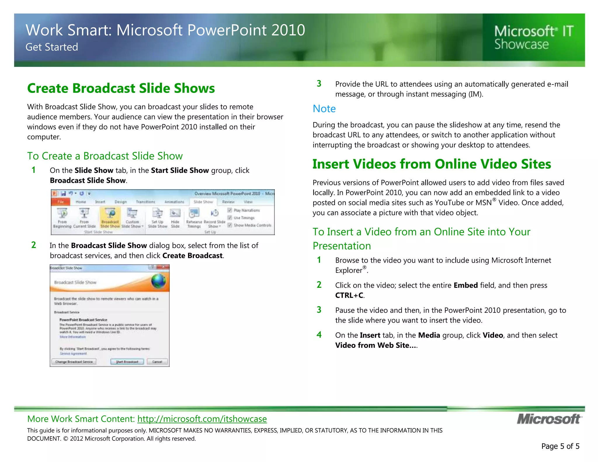 Work Smart: Microsoft PowerPoint 2010
Get Started

Create Broadcast Slide Shows
With Broadcast Slide Show, you can broadcast your slides to remote
audience members. Your audience can view the presentation in their browser
windows even if they do not have PowerPoint 2010 installed on their
computer.

To Create a Broadcast Slide Show
1

2

On the Slide Show tab, in the Start Slide Show group, click
Broadcast Slide Show.

In the Broadcast Slide Show dialog box, select from the list of
broadcast services, and then click Create Broadcast.

3

Provide the URL to attendees using an automatically generated e-mail
message, or through instant messaging (IM).

Note
During the broadcast, you can pause the slideshow at any time, resend the
broadcast URL to any attendees, or switch to another application without
interrupting the broadcast or showing your desktop to attendees.

Insert Videos from Online Video Sites
Previous versions of PowerPoint allowed users to add video from files saved
locally. In PowerPoint 2010, you can now add an embedded link to a video
®
posted on social media sites such as YouTube or MSN Video. Once added,
you can associate a picture with that video object.

To Insert a Video from an Online Site into Your
Presentation
1

Browse to the video you want to include using Microsoft Internet
®
Explorer .

2

Click on the video; select the entire Embed field, and then press
CTRL+C.

3

Pause the video and then, in the PowerPoint 2010 presentation, go to
the slide where you want to insert the video.

4

On the Insert tab, in the Media group, click Video, and then select
Video from Web Site….

More Work Smart Content: http://microsoft.com/itshowcase
This guide is for informational purposes only. MICROSOFT MAKES NO WARRANTIES, EXPRESS, IMPLIED, OR STATUTORY, AS TO THE INFORMATION IN THIS
DOCUMENT. © 2012 Microsoft Corporation. All rights reserved.

Page 5 of 5

 