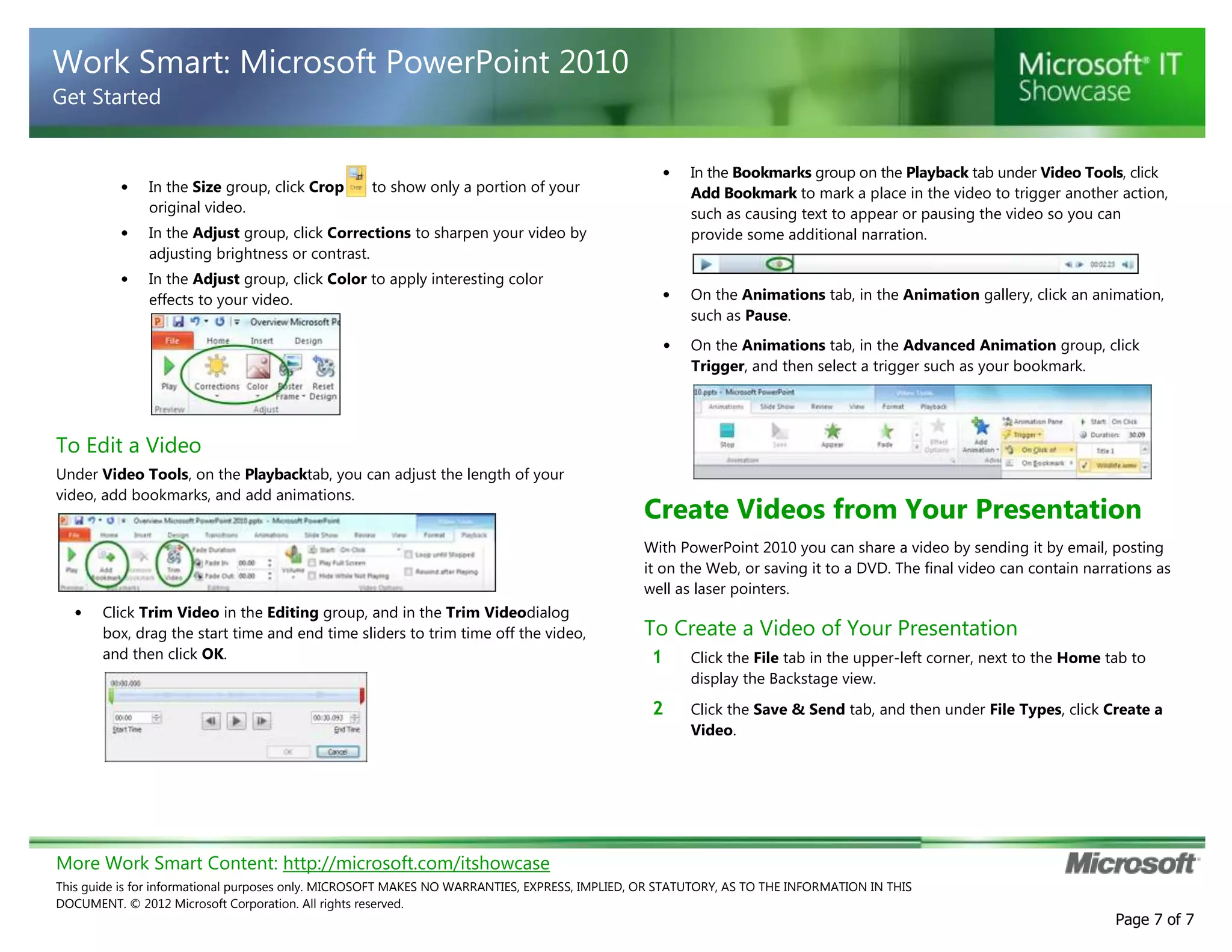Work Smart: Microsoft PowerPoint 2010
Get Started

In the Size group, click Crop
original video.

•

•

to show only a portion of your

In the Adjust group, click Color to apply interesting color
effects to your video.

In the Bookmarks group on the Playback tab under Video Tools, click
Add Bookmark to mark a place in the video to trigger another action,
such as causing text to appear or pausing the video so you can
provide some additional narration.

On the Animations tab, in the Animation gallery, click an animation,
such as Pause.
On the Animations tab, in the Advanced Animation group, click
Trigger, and then select a trigger such as your bookmark.

In the Adjust group, click Corrections to sharpen your video by
adjusting brightness or contrast.

•

•

•

•

To Edit a Video
Under Video Tools, on the Playbacktab, you can adjust the length of your
video, add bookmarks, and add animations.

Create Videos from Your Presentation
With PowerPoint 2010 you can share a video by sending it by email, posting
it on the Web, or saving it to a DVD. The final video can contain narrations as
well as laser pointers.

•

Click Trim Video in the Editing group, and in the Trim Videodialog
box, drag the start time and end time sliders to trim time off the video,
and then click OK.

To Create a Video of Your Presentation
1

Click the File tab in the upper-left corner, next to the Home tab to
display the Backstage view.

2

Click the Save & Send tab, and then under File Types, click Create a
Video.

More Work Smart Content: http://microsoft.com/itshowcase
This guide is for informational purposes only. MICROSOFT MAKES NO WARRANTIES, EXPRESS, IMPLIED, OR STATUTORY, AS TO THE INFORMATION IN THIS
DOCUMENT. © 2012 Microsoft Corporation. All rights reserved.

Page 7 of 7

 