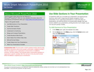 Work Smart: Microsoft PowerPoint 2010
Get Started

About Microsoft PowerPoint 2010

Use Slide Sections in Your Presentation

Use this guide to learn about the new features of
®
®
Microsoft PowerPoint 2010. For more detailed information about the
new features of PowerPoint 2010, go to http://office.microsoft.com/en-us/.

In PowerPoint 2010, you can divide your presentation into logical groups
(sections), which aids in organizing and speeds navigation of your
presentation. If you create large presentations or work with others on
presentations, you will find sections to be particularly valuable. And, with
sections added to your presentation, printing becomes much simpler, as you
can now print groups of slides.

Topics in this guide include:
Use Slide Sections in Your Presentation
Create Slide Transitions
Use the Animation Painter
Understand Co-Authoring
Merge and Compare Presentations

To Add Sections to Your Presentation
1

In the Slides pane, right-click between two slides.

2

On the Home tab in the Slides group, click the Section button, and
then click Add Section.

Create Broadcast Slide Shows
Insert Videos from Online Video Sites
Edit and Format Videos
Create Videos from Your Presentations
Make Your Presentations Portable
Customization note: This document contains guidance and/or step-by-step
installation instructions that can be reused, customized, or deleted entirely if
they do not apply to your organization’s environment or installation
scenarios. The text marked in red indicates either customization guidance or
organization-specific variables. All of the red text in this document should
either be deleted or replaced prior to distribution.

More Work Smart Content: http://microsoft.com/itshowcase
This guide is for informational purposes only. MICROSOFT MAKES NO WARRANTIES, EXPRESS, IMPLIED, OR STATUTORY, AS TO THE INFORMATION IN THIS
DOCUMENT. © 2012 Microsoft Corporation. All rights reserved.

Page 1 of 1

 