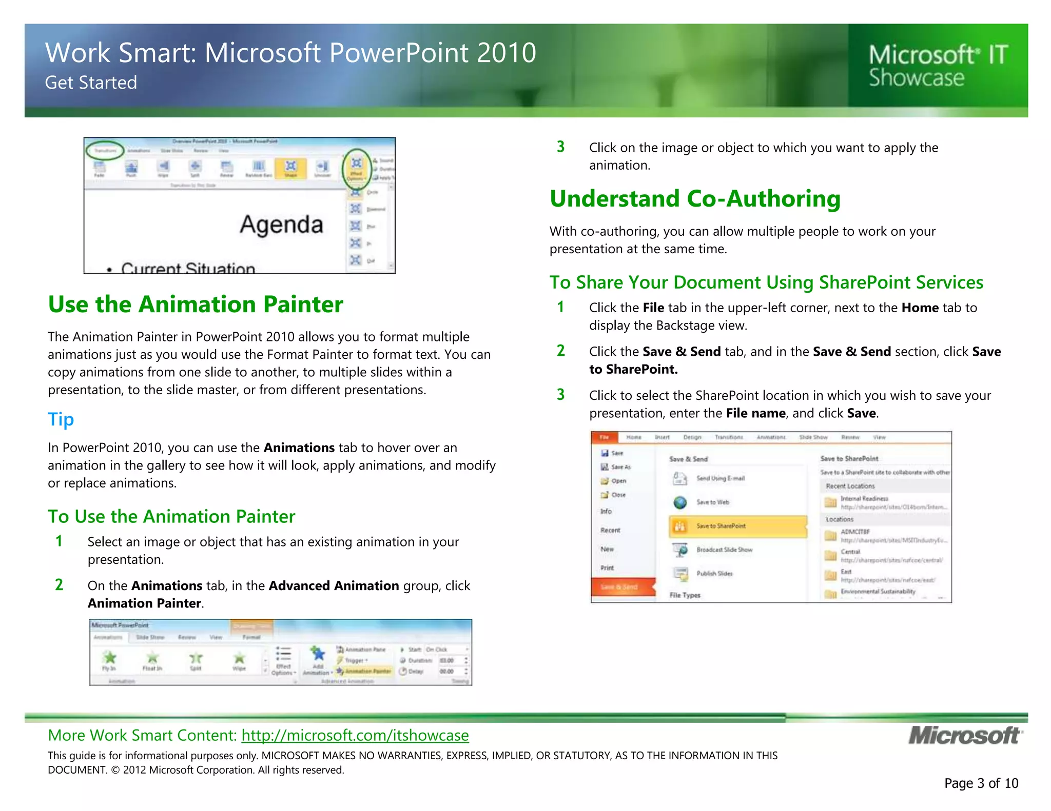 More Work Smart Content: http://microsoft.com/itshowcase
This guide is for informational purposes only. MICROSOFT MAKES NO WARRANTIES, EXPRESS, IMPLIED, OR STATUTORY, AS TO THE INFORMATION IN THIS
DOCUMENT. © 2012 Microsoft Corporation. All rights reserved.
Page 3 of 10
Work Smart: Microsoft PowerPoint 2010
Get Started
Use the Animation Painter
The Animation Painter in PowerPoint 2010 allows you to format multiple
animations just as you would use the Format Painter to format text. You can
copy animations from one slide to another, to multiple slides within a
presentation, to the slide master, or from different presentations.
Tip
In PowerPoint 2010, you can use the Animations tab to hover over an
animation in the gallery to see how it will look, apply animations, and modify
or replace animations.
To Use the Animation Painter
1 Select an image or object that has an existing animation in your
presentation.
2 On the Animations tab, in the Advanced Animation group, click
Animation Painter.
3 Click on the image or object to which you want to apply the
animation.
Understand Co-Authoring
With co-authoring, you can allow multiple people to work on your
presentation at the same time.
To Share Your Document Using SharePoint Services
1 Click the File tab in the upper-left corner, next to the Home tab to
display the Backstage view.
2 Click the Save & Send tab, and in the Save & Send section, click Save
to SharePoint.
3 Click to select the SharePoint location in which you wish to save your
presentation, enter the File name, and click Save.
 