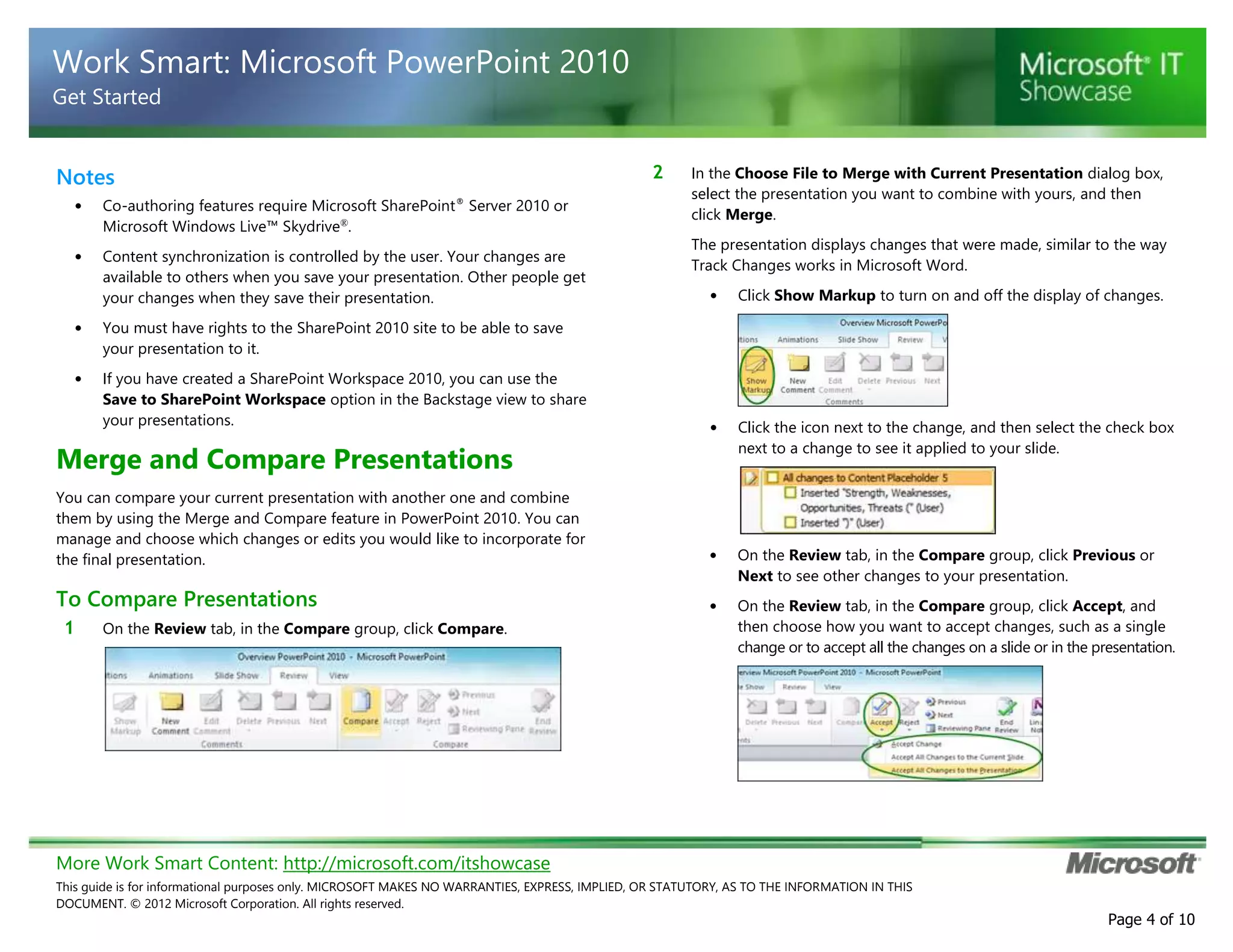 More Work Smart Content: http://microsoft.com/itshowcase
This guide is for informational purposes only. MICROSOFT MAKES NO WARRANTIES, EXPRESS, IMPLIED, OR STATUTORY, AS TO THE INFORMATION IN THIS
DOCUMENT. © 2012 Microsoft Corporation. All rights reserved.
Page 4 of 10
Work Smart: Microsoft PowerPoint 2010
Get Started
Notes
• Co-authoring features require Microsoft SharePoint®
Server 2010 or
Microsoft Windows Live™ Skydrive®
.
• Content synchronization is controlled by the user. Your changes are
available to others when you save your presentation. Other people get
your changes when they save their presentation.
• You must have rights to the SharePoint 2010 site to be able to save
your presentation to it.
• If you have created a SharePoint Workspace 2010, you can use the
Save to SharePoint Workspace option in the Backstage view to share
your presentations.
Merge and Compare Presentations
You can compare your current presentation with another one and combine
them by using the Merge and Compare feature in PowerPoint 2010. You can
manage and choose which changes or edits you would like to incorporate for
the final presentation.
To Compare Presentations
1 On the Review tab, in the Compare group, click Compare.
2 In the Choose File to Merge with Current Presentation dialog box,
select the presentation you want to combine with yours, and then
click Merge.
The presentation displays changes that were made, similar to the way
Track Changes works in Microsoft Word.
• Click Show Markup to turn on and off the display of changes.
• Click the icon next to the change, and then select the check box
next to a change to see it applied to your slide.
• On the Review tab, in the Compare group, click Previous or
Next to see other changes to your presentation.
• On the Review tab, in the Compare group, click Accept, and
then choose how you want to accept changes, such as a single
change or to accept all the changes on a slide or in the presentation.
 