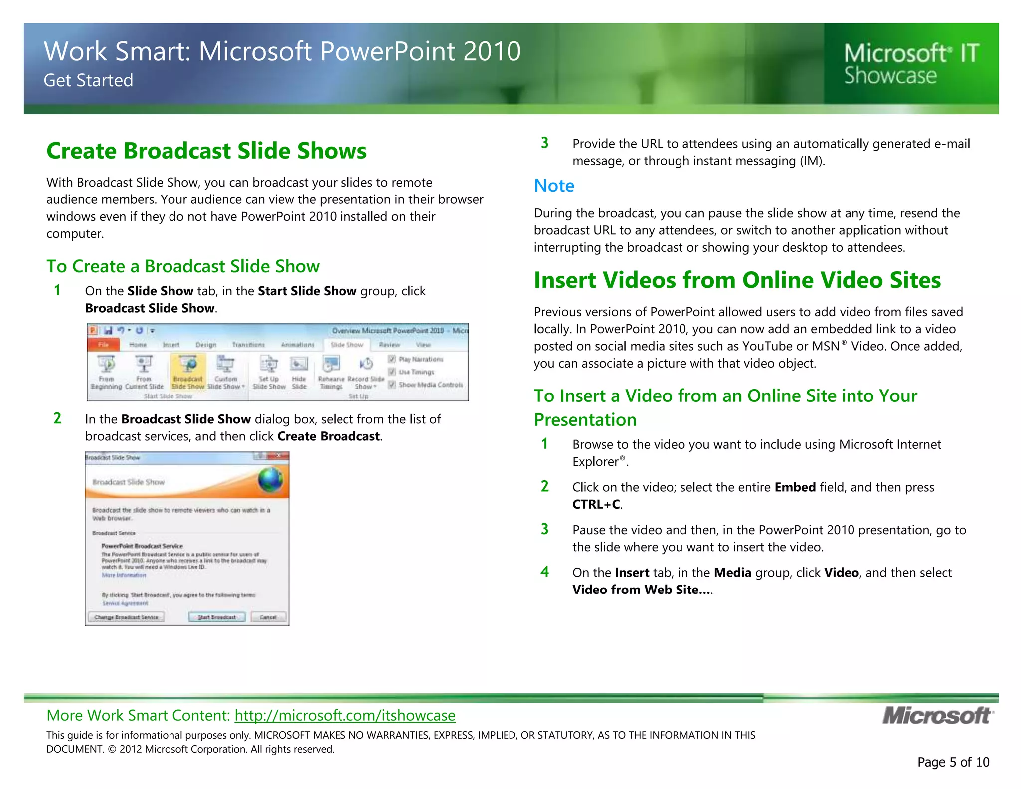 More Work Smart Content: http://microsoft.com/itshowcase
This guide is for informational purposes only. MICROSOFT MAKES NO WARRANTIES, EXPRESS, IMPLIED, OR STATUTORY, AS TO THE INFORMATION IN THIS
DOCUMENT. © 2012 Microsoft Corporation. All rights reserved.
Page 5 of 10
Work Smart: Microsoft PowerPoint 2010
Get Started
Create Broadcast Slide Shows
With Broadcast Slide Show, you can broadcast your slides to remote
audience members. Your audience can view the presentation in their browser
windows even if they do not have PowerPoint 2010 installed on their
computer.
To Create a Broadcast Slide Show
1 On the Slide Show tab, in the Start Slide Show group, click
Broadcast Slide Show.
2 In the Broadcast Slide Show dialog box, select from the list of
broadcast services, and then click Create Broadcast.
3 Provide the URL to attendees using an automatically generated e-mail
message, or through instant messaging (IM).
Note
During the broadcast, you can pause the slide show at any time, resend the
broadcast URL to any attendees, or switch to another application without
interrupting the broadcast or showing your desktop to attendees.
Insert Videos from Online Video Sites
Previous versions of PowerPoint allowed users to add video from files saved
locally. In PowerPoint 2010, you can now add an embedded link to a video
posted on social media sites such as YouTube or MSN®
Video. Once added,
you can associate a picture with that video object.
To Insert a Video from an Online Site into Your
Presentation
1 Browse to the video you want to include using Microsoft Internet
Explorer®
.
2 Click on the video; select the entire Embed field, and then press
CTRL+C.
3 Pause the video and then, in the PowerPoint 2010 presentation, go to
the slide where you want to insert the video.
4 On the Insert tab, in the Media group, click Video, and then select
Video from Web Site….
 
