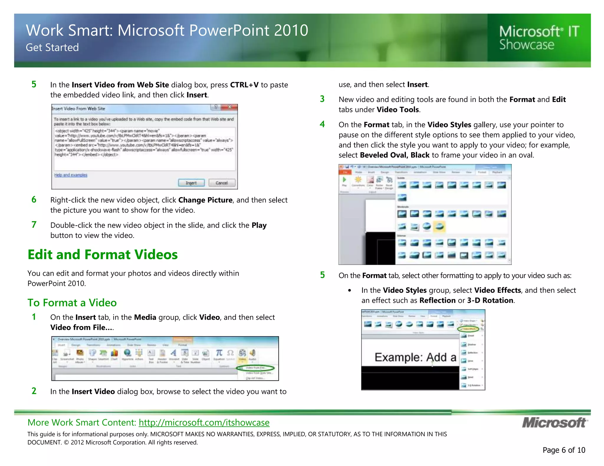 More Work Smart Content: http://microsoft.com/itshowcase
This guide is for informational purposes only. MICROSOFT MAKES NO WARRANTIES, EXPRESS, IMPLIED, OR STATUTORY, AS TO THE INFORMATION IN THIS
DOCUMENT. © 2012 Microsoft Corporation. All rights reserved.
Page 6 of 10
Work Smart: Microsoft PowerPoint 2010
Get Started
5 In the Insert Video from Web Site dialog box, press CTRL+V to paste
the embedded video link, and then click Insert.
6 Right-click the new video object, click Change Picture, and then select
the picture you want to show for the video.
7 Double-click the new video object in the slide, and click the Play
button to view the video.
Edit and Format Videos
You can edit and format your photos and videos directly within
PowerPoint 2010.
To Format a Video
1 On the Insert tab, in the Media group, click Video, and then select
Video from File….
2 In the Insert Video dialog box, browse to select the video you want to
use, and then select Insert.
3 New video and editing tools are found in both the Format and Edit
tabs under Video Tools.
4 On the Format tab, in the Video Styles gallery, use your pointer to
pause on the different style options to see them applied to your video,
and then click the style you want to apply to your video; for example,
select Beveled Oval, Black to frame your video in an oval.
5 On the Format tab, select other formatting to apply to your video such as:
• In the Video Styles group, select Video Effects, and then select
an effect such as Reflection or 3-D Rotation.
 