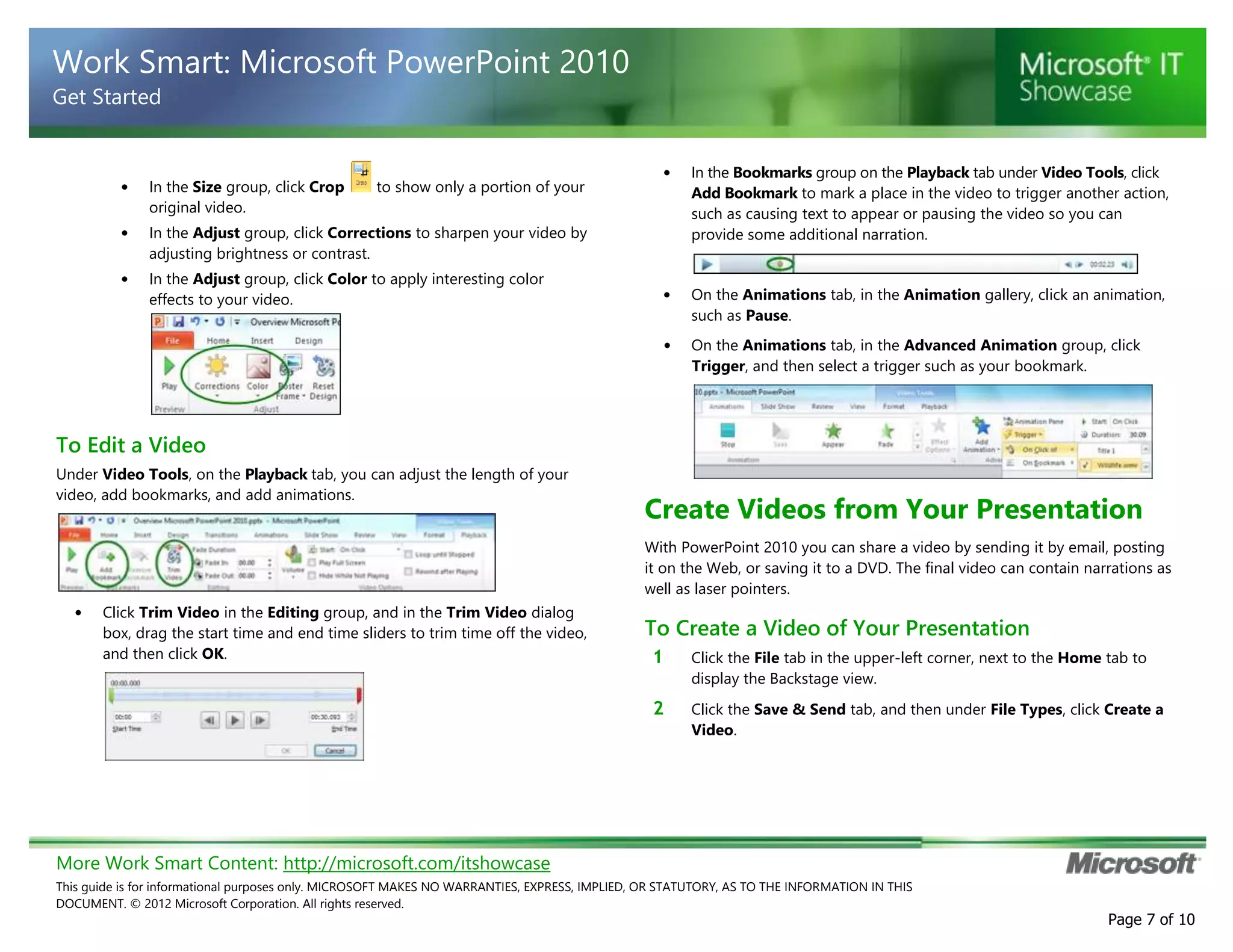 More Work Smart Content: http://microsoft.com/itshowcase
This guide is for informational purposes only. MICROSOFT MAKES NO WARRANTIES, EXPRESS, IMPLIED, OR STATUTORY, AS TO THE INFORMATION IN THIS
DOCUMENT. © 2012 Microsoft Corporation. All rights reserved.
Page 7 of 10
Work Smart: Microsoft PowerPoint 2010
Get Started
• In the Size group, click Crop to show only a portion of your
original video.
• In the Adjust group, click Corrections to sharpen your video by
adjusting brightness or contrast.
• In the Adjust group, click Color to apply interesting color
effects to your video.
To Edit a Video
Under Video Tools, on the Playback tab, you can adjust the length of your
video, add bookmarks, and add animations.
• Click Trim Video in the Editing group, and in the Trim Video dialog
box, drag the start time and end time sliders to trim time off the video,
and then click OK.
• In the Bookmarks group on the Playback tab under Video Tools, click
Add Bookmark to mark a place in the video to trigger another action,
such as causing text to appear or pausing the video so you can
provide some additional narration.
• On the Animations tab, in the Animation gallery, click an animation,
such as Pause.
• On the Animations tab, in the Advanced Animation group, click
Trigger, and then select a trigger such as your bookmark.
Create Videos from Your Presentation
With PowerPoint 2010 you can share a video by sending it by email, posting
it on the Web, or saving it to a DVD. The final video can contain narrations as
well as laser pointers.
To Create a Video of Your Presentation
1 Click the File tab in the upper-left corner, next to the Home tab to
display the Backstage view.
2 Click the Save & Send tab, and then under File Types, click Create a
Video.
 