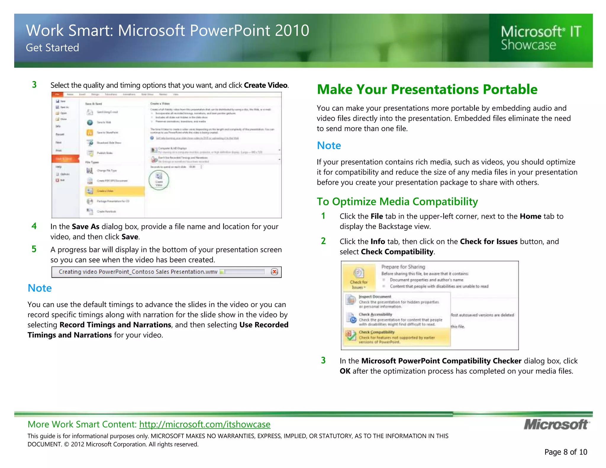 More Work Smart Content: http://microsoft.com/itshowcase
This guide is for informational purposes only. MICROSOFT MAKES NO WARRANTIES, EXPRESS, IMPLIED, OR STATUTORY, AS TO THE INFORMATION IN THIS
DOCUMENT. © 2012 Microsoft Corporation. All rights reserved.
Page 8 of 10
Work Smart: Microsoft PowerPoint 2010
Get Started
3 Select the quality and timing options that you want, and click Create Video.
4 In the Save As dialog box, provide a file name and location for your
video, and then click Save.
5 A progress bar will display in the bottom of your presentation screen
so you can see when the video has been created.
Note
You can use the default timings to advance the slides in the video or you can
record specific timings along with narration for the slide show in the video by
selecting Record Timings and Narrations, and then selecting Use Recorded
Timings and Narrations for your video.
Make Your Presentations Portable
You can make your presentations more portable by embedding audio and
video files directly into the presentation. Embedded files eliminate the need
to send more than one file.
Note
If your presentation contains rich media, such as videos, you should optimize
it for compatibility and reduce the size of any media files in your presentation
before you create your presentation package to share with others.
To Optimize Media Compatibility
1 Click the File tab in the upper-left corner, next to the Home tab to
display the Backstage view.
2 Click the Info tab, then click on the Check for Issues button, and
select Check Compatibility.
3 In the Microsoft PowerPoint Compatibility Checker dialog box, click
OK after the optimization process has completed on your media files.
 