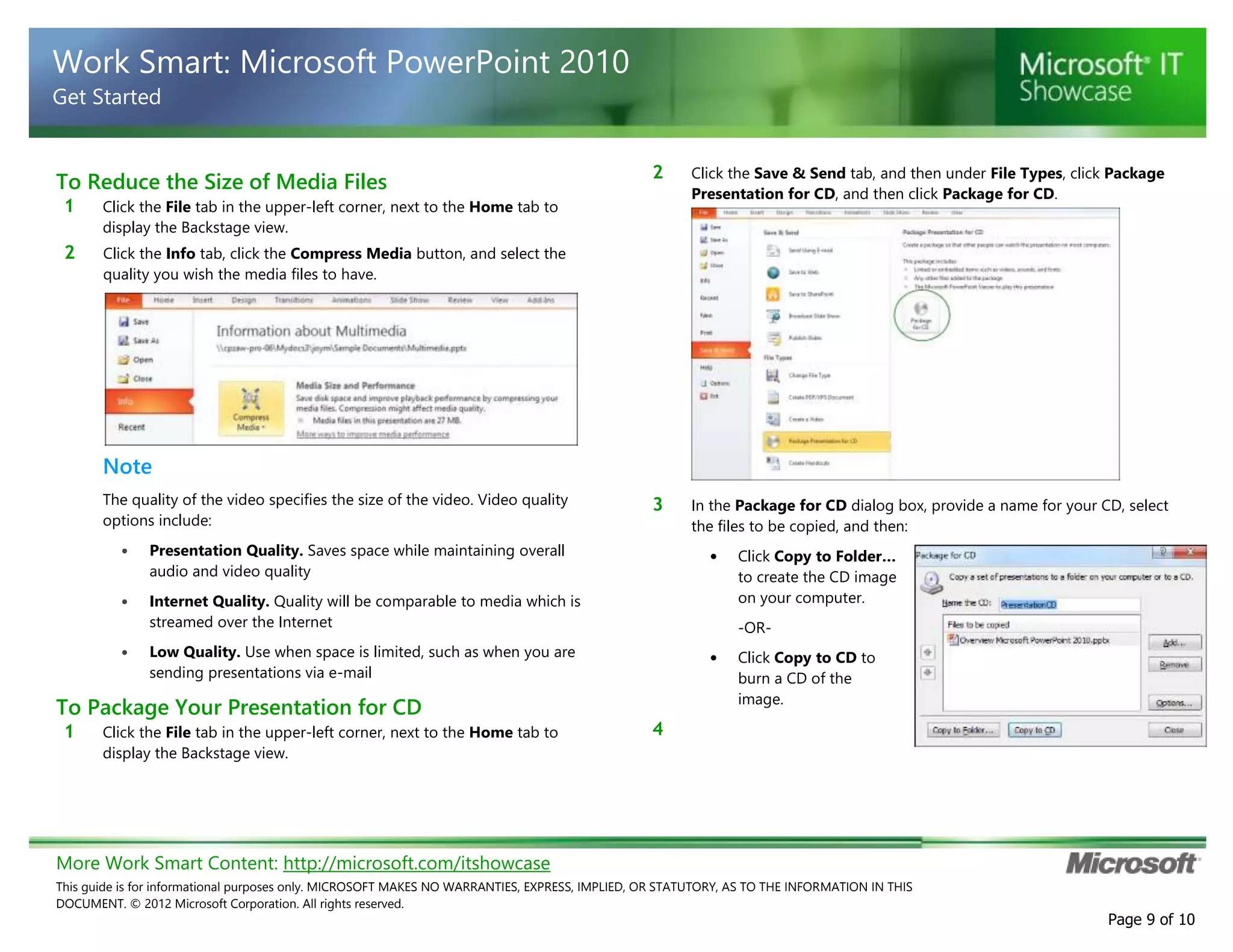 More Work Smart Content: http://microsoft.com/itshowcase
This guide is for informational purposes only. MICROSOFT MAKES NO WARRANTIES, EXPRESS, IMPLIED, OR STATUTORY, AS TO THE INFORMATION IN THIS
DOCUMENT. © 2012 Microsoft Corporation. All rights reserved.
Page 9 of 10
Work Smart: Microsoft PowerPoint 2010
Get Started
To Reduce the Size of Media Files
1 Click the File tab in the upper-left corner, next to the Home tab to
display the Backstage view.
2 Click the Info tab, click the Compress Media button, and select the
quality you wish the media files to have.
Note
The quality of the video specifies the size of the video. Video quality
options include:
• Presentation Quality. Saves space while maintaining overall
audio and video quality
• Internet Quality. Quality will be comparable to media which is
streamed over the Internet
• Low Quality. Use when space is limited, such as when you are
sending presentations via e-mail
To Package Your Presentation for CD
1 Click the File tab in the upper-left corner, next to the Home tab to
display the Backstage view.
2 Click the Save & Send tab, and then under File Types, click Package
Presentation for CD, and then click Package for CD.
3 In the Package for CD dialog box, provide a name for your CD, select
the files to be copied, and then:
• Click Copy to Folder…
to create the CD image
on your computer.
-OR-
• Click Copy to CD to
burn a CD of the
image.
4
 