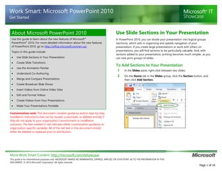 More Work Smart Content: http://microsoft.com/itshowcase
This guide is for informational purposes only. MICROSOFT MAKES NO WARRANTIES, EXPRESS, IMPLIED, OR STATUTORY, AS TO THE INFORMATION IN THIS
DOCUMENT. © 2012 Microsoft Corporation. All rights reserved.
Page 1 of 10
Work Smart: Microsoft PowerPoint 2010
Get Started
About Microsoft PowerPoint 2010
Use this guide to learn about the new features of Microsoft®
PowerPoint®
2010. For more detailed information about the new features
of PowerPoint 2010, go to http://office.microsoft.com/en-us/.
Topics in this guide include:
 Use Slide Sections in Your Presentation
 Create Slide Transitions
 Use the Animation Painter
 Understand Co-Authoring
 Merge and Compare Presentations
 Create Broadcast Slide Shows
 Insert Videos from Online Video Sites
 Edit and Format Videos
 Create Videos from Your Presentations
 Make Your Presentations Portable
Customization note: This document contains guidance and/or step-by-step
installation instructions that can be reused, customized, or deleted entirely if
they do not apply to your organization’s environment or installation
scenarios. The text marked in red indicates either customization guidance or
organization-specific variables. All of the red text in this document should
either be deleted or replaced prior to distribution.
Use Slide Sections in Your Presentation
In PowerPoint 2010, you can divide your presentation into logical groups
(sections), which aids in organizing and speeds navigation of your
presentation. If you create large presentations or work with others on
presentations, you will find sections to be particularly valuable. And, with
sections added to your presentation, printing becomes much simpler, as you
can now print groups of slides.
To Add Sections to Your Presentation
1 In the Slides pane, right-click between two slides.
2 On the Home tab in the Slides group, click the Section button, and
then click Add Section.
 