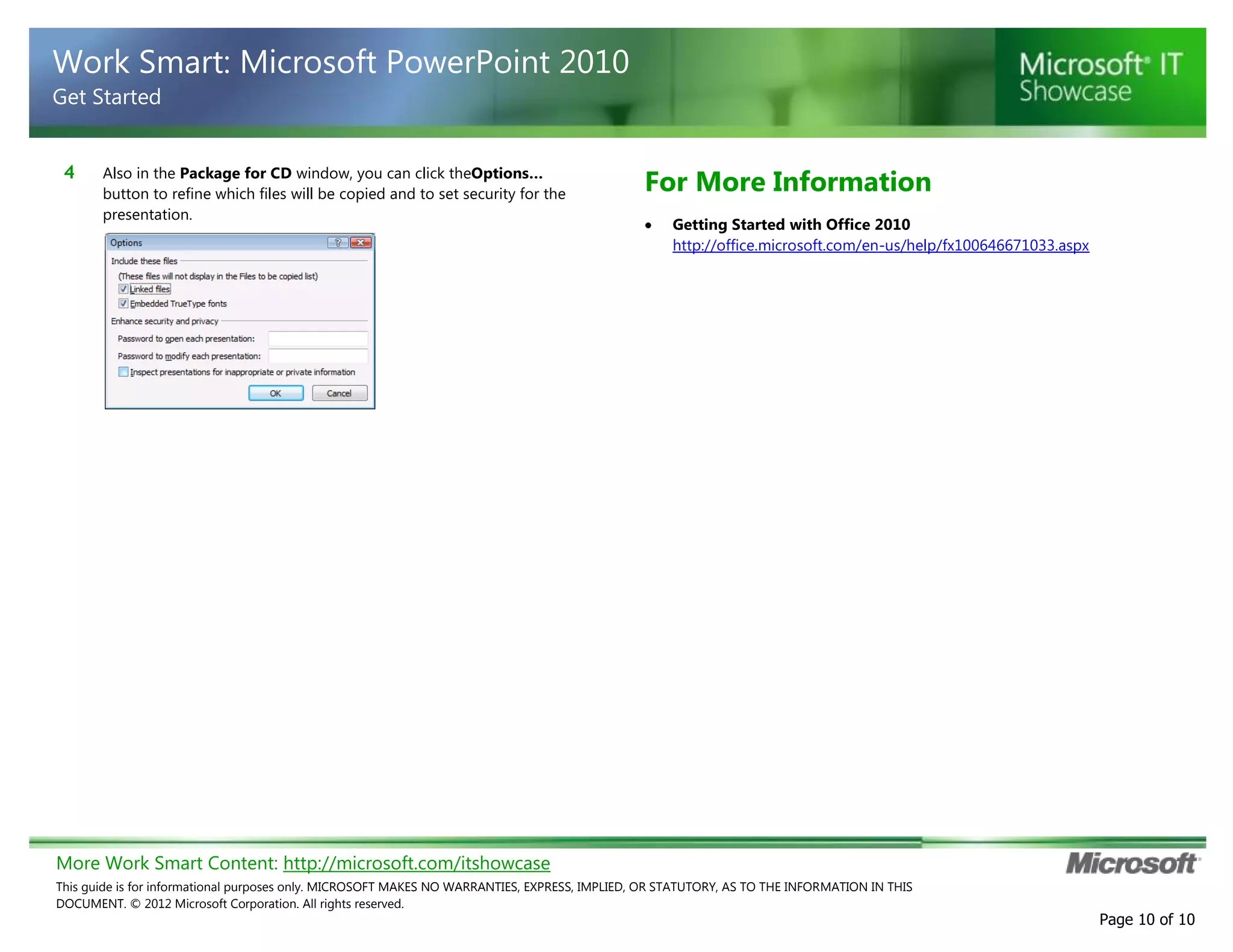More Work Smart Content: http://microsoft.com/itshowcase
This guide is for informational purposes only. MICROSOFT MAKES NO WARRANTIES, EXPRESS, IMPLIED, OR STATUTORY, AS TO THE INFORMATION IN THIS
DOCUMENT. © 2012 Microsoft Corporation. All rights reserved.
Page 10 of 10
Work Smart: Microsoft PowerPoint 2010
Get Started
4 Also in the Package for CD window, you can click theOptions…
button to refine which files will be copied and to set security for the
presentation.
For More Information
Getting Started with Office 2010
http://office.microsoft.com/en-us/help/fx100646671033.aspx
 