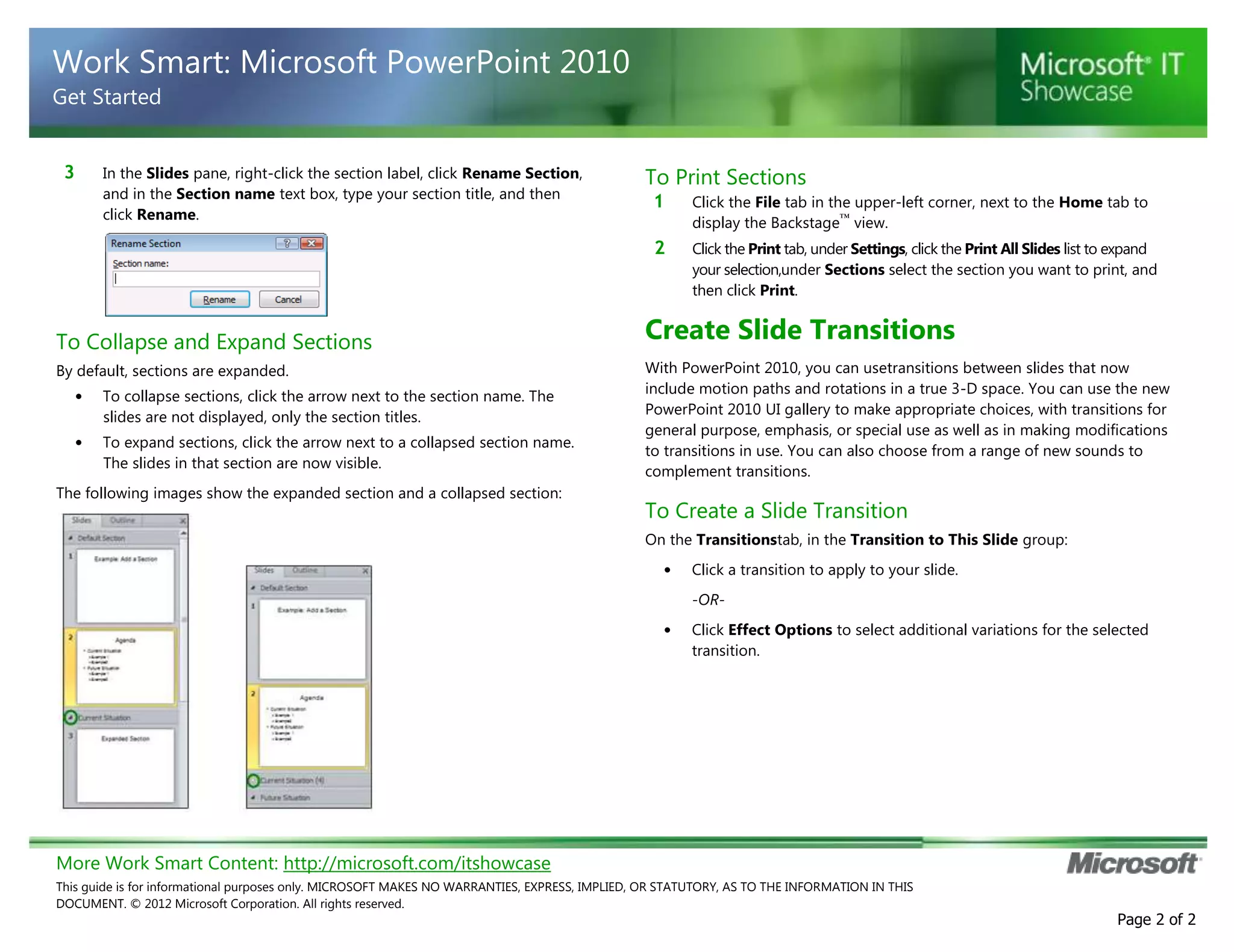 More Work Smart Content: http://microsoft.com/itshowcase
This guide is for informational purposes only. MICROSOFT MAKES NO WARRANTIES, EXPRESS, IMPLIED, OR STATUTORY, AS TO THE INFORMATION IN THIS
DOCUMENT. © 2012 Microsoft Corporation. All rights reserved.
Page 2 of 2
Work Smart: Microsoft PowerPoint 2010
Get Started
3 In the Slides pane, right-click the section label, click Rename Section,
and in the Section name text box, type your section title, and then
click Rename.
To Collapse and Expand Sections
By default, sections are expanded.
• To collapse sections, click the arrow next to the section name. The
slides are not displayed, only the section titles.
• To expand sections, click the arrow next to a collapsed section name.
The slides in that section are now visible.
The following images show the expanded section and a collapsed section:
To Print Sections
1 Click the File tab in the upper-left corner, next to the Home tab to
display the Backstage™
view.
2 Click the Print tab, under Settings, click the Print All Slides list to expand
your selection,under Sections select the section you want to print, and
then click Print.
Create Slide Transitions
With PowerPoint 2010, you can usetransitions between slides that now
include motion paths and rotations in a true 3-D space. You can use the new
PowerPoint 2010 UI gallery to make appropriate choices, with transitions for
general purpose, emphasis, or special use as well as in making modifications
to transitions in use. You can also choose from a range of new sounds to
complement transitions.
To Create a Slide Transition
On the Transitionstab, in the Transition to This Slide group:
• Click a transition to apply to your slide.
-OR-
• Click Effect Options to select additional variations for the selected
transition.
 