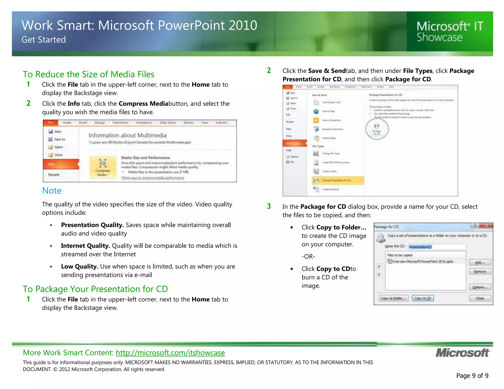 More Work Smart Content: http://microsoft.com/itshowcase
This guide is for informational purposes only. MICROSOFT MAKES NO WARRANTIES, EXPRESS, IMPLIED, OR STATUTORY, AS TO THE INFORMATION IN THIS
DOCUMENT. © 2012 Microsoft Corporation. All rights reserved.
Page 9 of 9
Work Smart: Microsoft PowerPoint 2010
Get Started
To Reduce the Size of Media Files
1 Click the File tab in the upper-left corner, next to the Home tab to
display the Backstage view.
2 Click the Info tab, click the Compress Mediabutton, and select the
quality you wish the media files to have.
Note
The quality of the video specifies the size of the video. Video quality
options include:
• Presentation Quality. Saves space while maintaining overall
audio and video quality
• Internet Quality. Quality will be comparable to media which is
streamed over the Internet
• Low Quality. Use when space is limited, such as when you are
sending presentations via e-mail
To Package Your Presentation for CD
1 Click the File tab in the upper-left corner, next to the Home tab to
display the Backstage view.
2 Click the Save & Sendtab, and then under File Types, click Package
Presentation for CD, and then click Package for CD.
3 In the Package for CD dialog box, provide a name for your CD, select
the files to be copied, and then:
• Click Copy to Folder…
to create the CD image
on your computer.
-OR-
• Click Copy to CDto
burn a CD of the
image.
 