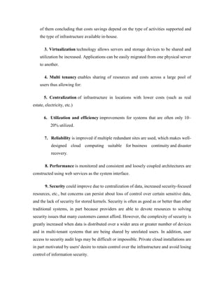 of them concluding that costs savings depend on the type of activities supported and
the type of infrastructure available in-house.
3. Virtualization technology allows servers and storage devices to be shared and
utilization be increased. Applications can be easily migrated from one physical server
to another.
4. Multi tenancy enables sharing of resources and costs across a large pool of
users thus allowing for:
5. Centralization of infrastructure in locations with lower costs (such as real
estate, electricity, etc.)
6. Utilization and efficiency improvements for systems that are often only 10–
20% utilized.
7. Reliability is improved if multiple redundant sites are used, which makes well-
designed cloud computing suitable for business continuity and disaster
recovery.
8. Performance is monitored and consistent and loosely coupled architectures are
constructed using web services as the system interface.
9. Security could improve due to centralization of data, increased security-focused
resources, etc., but concerns can persist about loss of control over certain sensitive data,
and the lack of security for stored kernels. Security is often as good as or better than other
traditional systems, in part because providers are able to devote resources to solving
security issues that many customers cannot afford. However, the complexity of security is
greatly increased when data is distributed over a wider area or greater number of devices
and in multi-tenant systems that are being shared by unrelated users. In addition, user
access to security audit logs may be difficult or impossible. Private cloud installations are
in part motivated by users' desire to retain control over the infrastructure and avoid losing
control of information security.
 