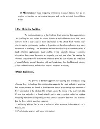 10. Maintenance of cloud computing applications is easier, because they do not
need to be installed on each user's computer and can be accessed from different
places.
2. User Behavior Profiling:
We monitor data access in the cloud and detect abnormal data access patterns
User profiling is a well known Technique that can be applied here to model how, when,
and how much a user accesses their information in the Cloud. Such ‘normal user’
behavior can be continuously checked to determine whether abnormal access to a user’s
information is occurring. This method of behavior-based security is commonly used in
fraud detection applications. Such profiles would naturally include volumetric
information, how many documents are typically read and how often. We monitor for
abnormal search behaviors that exhibit deviations from the user baseline the correlation
of search behavior anomaly detection with trap-based decoy files should provide stronger
evidence of malfeasance, and therefore improve a detector’s accuracy.
3.Decoy documents.
We propose a different approach for securing data in thecloud using
offensive decoy technology. We monitor data access in the cloud and detect abnormal
data access patterns. we launch a disinformation attack by returning large amounts of
decoy information to the attacker. This protects against the misuse of the user’s real data.
We use this technology to launch disinformation attacks against malicious insiders,
preventing them from distinguishing the real sensitive customer data from fake worthless
data the decoys, then, serve two purposes:
(1) Validating whether data access is authorized when abnormal information access is
detected, and
(2) Confusing the attacker with bogus information..
 