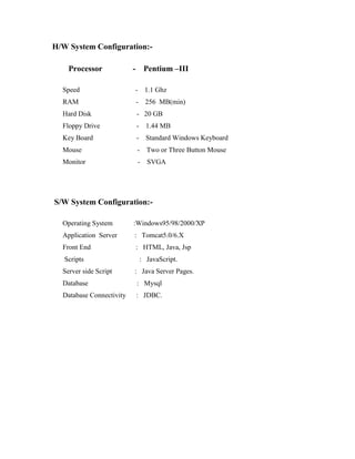 H/W System Configuration:-
Processor - Pentium –III
Speed - 1.1 Ghz
RAM - 256 MB(min)
Hard Disk - 20 GB
Floppy Drive - 1.44 MB
Key Board - Standard Windows Keyboard
Mouse - Two or Three Button Mouse
Monitor - SVGA
S/W System Configuration:-
Operating System :Windows95/98/2000/XP
Application Server : Tomcat5.0/6.X
Front End : HTML, Java, Jsp
Scripts : JavaScript.
Server side Script : Java Server Pages.
Database : Mysql
Database Connectivity : JDBC.
 