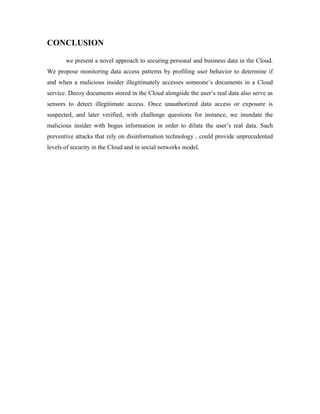 CONCLUSION
we present a novel approach to securing personal and business data in the Cloud.
We propose monitoring data access patterns by profiling user behavior to determine if
and when a malicious insider illegitimately accesses someone’s documents in a Cloud
service. Decoy documents stored in the Cloud alongside the user’s real data also serve as
sensors to detect illegitimate access. Once unauthorized data access or exposure is
suspected, and later verified, with challenge questions for instance, we inundate the
malicious insider with bogus information in order to dilute the user’s real data. Such
preventive attacks that rely on disinformation technology , could provide unprecedented
levels of security in the Cloud and in social networks model.
 