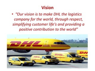 Vision
• “Our vision is to make DHL the logistics
company for the world, through respect,
simplifying customer life's and providing a
positive contribution to the world”
 