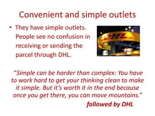 Convenient and simple outlets
• They have simple outlets.
People see no confusion in
receiving or sending the
parcel through DHL.
“Simple can be harder than complex: You have
to work hard to get your thinking clean to make
it simple. But it’s worth it in the end because
once you get there, you can move mountains.”
followed by DHL
 