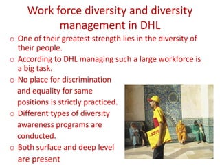 Work force diversity and diversity
management in DHL
o One of their greatest strength lies in the diversity of
their people.
o According to DHL managing such a large workforce is
a big task.
o No place for discrimination
and equality for same
positions is strictly practiced.
o Different types of diversity
awareness programs are
conducted.
o Both surface and deep level
are present
 