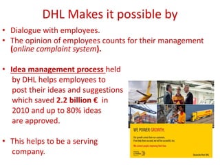 DHL Makes it possible by
• Dialogue with employees.
• The opinion of employees counts for their management
(online complaint system).
• Idea management process held
by DHL helps employees to
post their ideas and suggestions
which saved 2.2 billion € in
2010 and up to 80% ideas
are approved.
• This helps to be a serving
company.
 