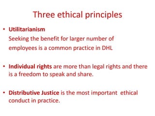Three ethical principles
• Utilitarianism
Seeking the benefit for larger number of
employees is a common practice in DHL
• Individual rights are more than legal rights and there
is a freedom to speak and share.
• Distributive Justice is the most important ethical
conduct in practice.
 