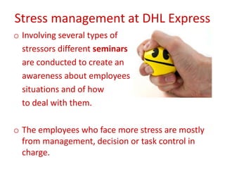 Stress management at DHL Express
o Involving several types of
stressors different seminars
are conducted to create an
awareness about employees
situations and of how
to deal with them.
o The employees who face more stress are mostly
from management, decision or task control in
charge.
 