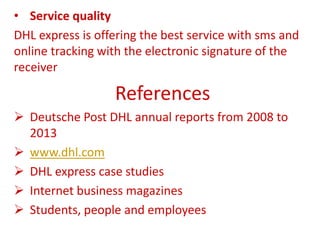 • Service quality
DHL express is offering the best service with sms and
online tracking with the electronic signature of the
receiver
References
 Deutsche Post DHL annual reports from 2008 to
2013
 www.dhl.com
 DHL express case studies
 Internet business magazines
 Students, people and employees
 