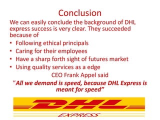 Conclusion
We can easily conclude the background of DHL
express success is very clear. They succeeded
because of
• Following ethical principals
• Caring for their employees
• Have a sharp forth sight of futures market
• Using quality services as a edge
CEO Frank Appel said
”All we demand is speed, because DHL Express is
meant for speed”
 