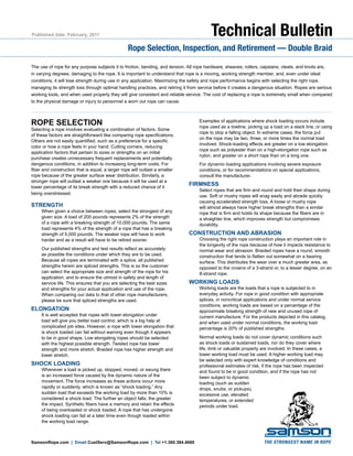Published date: February, 2011
Rope Selection, Inspection, and Retirement — Double Braid
Technical Bulletin
SamsonRope.com | Email CustServ@SamsonRope.com | Tel +1.360.384.4669
ROPE SELECTION
Selecting a rope involves evaluating a combination of factors. Some
of these factors are straightforward like comparing rope specifications.
Others are not easily quantified, such as a preference for a specific
color or how a rope feels in your hand. Cutting corners, reducing
application factors that pertain to sizes or strengths on an initial
purchase creates unnecessary frequent replacements and potentially
dangerous conditions, in addition to increasing long-term costs. For
fiber and construction that is equal, a larger rope will outlast a smaller
rope because of the greater surface wear distribution. Similarly, a
stronger rope will outlast a weaker one because it will be used at a
lower percentage of its break strength with a reduced chance of it
being overstressed.
Strength
When given a choice between ropes, select the strongest of any
given size. A load of 200 pounds represents 2% of the strength
of a rope with a breaking strength of 10,000 pounds. The same
load represents 4% of the strength of a rope that has a breaking
strength of 5,000 pounds. The weaker rope will have to work
harder and as a result will have to be retired sooner.
	 Our published strengths and test results reflect as accurately
as possible the conditions under which they are to be used.
Because all ropes are terminated with a splice, all published
strengths herein are spliced strengths. This is so the customer
can select the appropriate size and strength of the rope for his
application, and to ensure the utmost in safety and length of
service life. This ensures that you are selecting the best sizes
and strengths for your actual application and use of the rope.
When comparing our data to that of other rope manufacturers,
please be sure that spliced strengths are used.
ELONGATION
It is well accepted that ropes with lower elongation under
load will give you better load control, which is a big help at
complicated job sites. However, a rope with lower elongation that
is shock loaded can fail without warning even though it appears
to be in good shape. Low elongating ropes should be selected
with the highest possible strength. Twisted rope has lower
strength and more stretch. Braided rope has higher strength and
lower stretch.
SHOCK LOADING
Whenever a load is picked up, stopped, moved, or swung there
is an increased force caused by the dynamic nature of the
movement. The force increases as these actions occur more
rapidly or suddenly, which is known as “shock loading.” Any
sudden load that exceeds the working load by more than 10% is
considered a shock load. The further an object falls, the greater
the impact. Synthetic fibers have a memory and retain the effects
of being overloaded or shock loaded. A rope that has undergone
shock loading can fail at a later time even though loaded within
the working load range.
The use of rope for any purpose subjects it to friction, bending, and tension. All rope hardware, sheaves, rollers, capstans, cleats, and knots are,
in varying degrees, damaging to the rope. It is important to understand that rope is a moving, working strength member, and, even under ideal
conditions, it will lose strength during use in any application. Maximizing the safety and rope performance begins with selecting the right rope,
managing its strength loss through optimal handling practices, and retiring it from service before it creates a dangerous situation. Ropes are serious
working tools, and when used properly they will give consistent and reliable service. The cost of replacing a rope is extremely small when compared
to the physical damage or injury to personnel a worn out rope can cause.
	 Examples of applications where shock loading occurs include
rope used as a towline, picking up a load on a slack line, or using
rope to stop a falling object. In extreme cases, the force put
on the rope may be two, three, or more times the normal load
involved. Shock-loading effects are greater on a low elongation
rope such as polyester than on a high-elongation rope such as
nylon, and greater on a short rope than on a long one.
	 For dynamic loading applications involving severe exposure
conditions, or for recommendations on special applications,
consult the manufacturer.
FIRMNESS
Select ropes that are firm and round and hold their shape during
use. Soft or mushy ropes will snag easily and abrade quickly
causing accelerated strength loss. A loose or mushy rope
will almost always have higher break strengths than a similar
rope that is firm and holds its shape because the fibers are in
a straighter line, which improves strength but compromises
durability.
CONSTRUCTION AND ABRASION
Choosing the right rope construction plays an important role in
the longevity of the rope because of how it impacts resistance to
normal wear and abrasion. Braided ropes have a round, smooth
construction that tends to flatten out somewhat on a bearing
surface. This distributes the wear over a much greater area, as
opposed to the crowns of a 3-strand or, to a lesser degree, on an
8-strand rope.
WORKING LOADS
Working loads are the loads that a rope is subjected to in
everyday activity. For rope in good condition with appropriate
splices, in noncritical applications and under normal service
conditions, working loads are based on a percentage of the
approximate breaking strength of new and unused rope of
current manufacture. For the products depicted in this catalog,
and when used under normal conditions, the working load
percentage is 20% of published strengths.
	 Normal working loads do not cover dynamic conditions such
as shock loads or sustained loads, nor do they cover where
life, limb or valuable property are involved. In these cases, a
lower working load must be used. A higher working load may
be selected only with expert knowledge of conditions and
professional estimates of risk, if the rope has been inspected
and found to be in good condition, and if the rope has not
been subject to dynamic
loading (such as sudden
drops, snubs, or pickups),
excessive use, elevated
temperatures, or extended
periods under load.
 