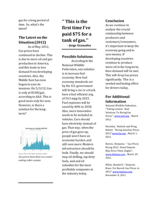 gas for a long period of
time. So, what's the
latest?
The Latest on the
Situation(2012)
As of May 2012,
Gas prices have
continued to decline. This
is due to more oil and gas
production in America,
and this leads to less
demand from developing
countries. Also, the
Middle East has now
begun to ease its
tensions. On 5/3/12, Gas
is only at $3.80/gal.,
according to AAA. This is
good news only for now.
However, is there a
solution for the long-
term?
Gas prices have been on a never
ending roller-coaster.
'' This is the
first time I've
paid $75 for a
tank of gas.''
- Jorge Granados
Possible Solutions
According to the
National Wildlife
Federation, one solution
is to increase fuel
economy. New fuel
economy standards set
by the U.S. government
will bring a car or a truck
have a fuel efficient avg.
of 54.5 mpg by 2025.
Fuel expenses will be
saved by 40% in 2030.
Also, more innovation
needs to be included in
vehicles. Cars should
have electricity instead of
gas. That way, when the
price of gas goes up,
people won't have an
economic burden, and
still save more. Modern
infrastructure should be
built. Finally, we should
stop oil drilling, tap dirty
fuels, and end oil
subsidies for the most
profitable companies in
the industry today.
Conclusion
As we continue to
analyze the crucial
relationship between
producers and
customers/consumers,
it's important to keep the
economy going and to
save money. If
developing countries
continue to produce
more oil in the long term,
then demand will be met.
This will drop Gas prices
significantly. This is a
needed and lasting effect
for drivers today.
For Additional
Information
National Wildlife Federation.
‘’Taking Control- Real
Solutions To Rising Gas
Prices’’. www.nwf.org , March
2012.
Nerurkar, Neelesh and Pirog,
Robert. ‘’Rising Gasoline Prices
2012’’www.fas,org , March 1,
2012.
Reeves, Benjamin. ‘’ Gas Prices
Rising 2012: Diesel Exports
May Drive Them Higher’’.
www.ibtimes.com , March 29,
2012.
White, Ronald D. ‘’Analysts:
Brace For Record Gas Prices in
2012’’.www.latimes.com,
November 8, 2011.
 