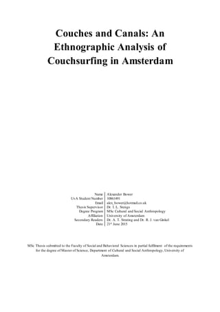 Couches and Canals: An
Ethnographic Analysis of
Couchsurfing in Amsterdam
Name Alexander Bower
UvA Student Number 10861491
Email alex_bower@hotmail.co.uk
Thesis Supervisor Dr. I. L. Stengs
Degree Program MSc Cultural and Social Anthropology
Affiliation University of Amsterdam
Secondary Readers Dr. A. T. Strating and Dr. R. J. van Ginkel
Date 21st June 2015
MSc Thesis submitted to the Faculty of Social and Behavioral Sciences in partial fulfilment of the requirements
for the degree of Master of Science, Department of Cultural and Social Anthropology, University of
Amsterdam.
 
