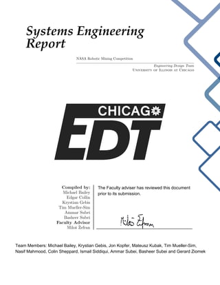 Systems Engineering
Report
NASA Robotic Mining Competition
Engineering Design Team
University of Illinois at Chicago
Compiled by:
Michael Bailey
Edgar Collin
Krystian Gebis
Tim Mueller-Sim
Ammar Subei
Basheer Subei
Faculty Advisor
Miloˇs ˇZefran
Team Members: Michael Bailey, Krystian Gebis, Jon Kopfer, Mateusz Kubak, Tim Mueller-Sim,
Nasif Mahmood, Colin Sheppard, Ismail Siddiqui, Ammar Subei, Basheer Subei and Gerard Ziomek
The Faculty adviser has reviewed this document
prior to its submission.
________________________________________
 