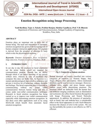 @ IJTSRD | Available Online @ www.ijtsrd.com
ISSN No: 2456
International
Research
Emotion Recognition using Image Processing
Yash Bardhan, Tejas A. Fulzele, Prabhat Ranjan, Shekh
Department of Electronics and Telecommunication
ABSTRACT
Emotion plays an important role in daily life of
human being. The need and importance of automatic
emotion recognition has grown with increasing role of
human computer interaction applications. All emotion
is derived from the presence of stimulus in body
which evoke the physiological response.
Keywords: Emotion recognition, Face recognition,
Edge detection, Feature extraction, Database, RGB
I. INTRODUCTION
In our day to day life emotions or facial expression
are the prime factors which are required for
communication purpose. Human has an ability
through which it can detect emotions of any person
without error, whereas in case of machines like
computer this does not holds true. An Emotion is a
mental and physiological state which is subjective and
private it involves lot of behaviour, actions, thoughts
and feelings. The facial expression plays a vital role in
communicating without any actual verbal
communication between human being and also it
comes under non-verbal communication technique.
Research in facial emotion recognition has being
carried so as to improve non verbal communication
especially while determining emotion recognition. In
fact there exist other applications such as by using
MATLAB which benefit from automatic facial
emotion recognition.
@ IJTSRD | Available Online @ www.ijtsrd.com | Volume – 2 | Issue – 3 | Mar-Apr 2018
ISSN No: 2456 - 6470 | www.ijtsrd.com | Volume
International Journal of Trend in Scientific
Research and Development (IJTSRD)
International Open Access Journal
Emotion Recognition using Image Processing
Yash Bardhan, Tejas A. Fulzele, Prabhat Ranjan, Shekhar Upadhyay, Prof. V.D. Bharate
Department of Electronics and Telecommunication, Sinhgad Academy of Engineering
Kondhwa, Pune, India
Emotion plays an important role in daily life of
human being. The need and importance of automatic
emotion recognition has grown with increasing role of
human computer interaction applications. All emotion
is derived from the presence of stimulus in body
hich evoke the physiological response.
Emotion recognition, Face recognition,
Edge detection, Feature extraction, Database, RGB
In our day to day life emotions or facial expression
are the prime factors which are required for
communication purpose. Human has an ability
through which it can detect emotions of any person
without error, whereas in case of machines like
oes not holds true. An Emotion is a
mental and physiological state which is subjective and
private it involves lot of behaviour, actions, thoughts
and feelings. The facial expression plays a vital role in
communicating without any actual verbal
on between human being and also it
verbal communication technique.
Research in facial emotion recognition has being
carried so as to improve non verbal communication
especially while determining emotion recognition. In
r applications such as by using
MATLAB which benefit from automatic facial
Fig 1: Categories of human emotions
Human emotions are mainly classified into various
categories of emotions i.e. Neutral, Happy, Sad,
Anger, Disgust, Fear and surprise. Above mentioned
emotions can be used to convey messages .However,
different sizes, angles and poses human causes
various errors while determining emotions. The
emotions which are deducible from the human face
and different imaging condition
and occlusions also affect facial Emotion Recognition
with Image Processing and Neural Networks
appearances. In addition, the presence of spectacles,
such as beard, hair and makeup have a considerable
effect in the facial appearance
increases the chances of error in the system . We can
say that probably the system is not effective as 100 %
efficient.
Apr 2018 Page: 1523
6470 | www.ijtsrd.com | Volume - 2 | Issue – 3
Scientific
(IJTSRD)
International Open Access Journal
Emotion Recognition using Image Processing
ar Upadhyay, Prof. V.D. Bharate
Sinhgad Academy of Engineering,
Categories of human emotions
Human emotions are mainly classified into various
categories of emotions i.e. Neutral, Happy, Sad,
r and surprise. Above mentioned
emotions can be used to convey messages .However,
different sizes, angles and poses human causes
various errors while determining emotions. The
emotions which are deducible from the human face
and different imaging conditions such as illumination
and occlusions also affect facial Emotion Recognition
with Image Processing and Neural Networks
appearances. In addition, the presence of spectacles,
such as beard, hair and makeup have a considerable
effect in the facial appearance as well. Such Obstacles
increases the chances of error in the system . We can
say that probably the system is not effective as 100 %
 