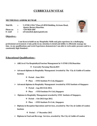 CURRICULUM VITAE
MUTHUDAS ASHOK KUMAR
Mail ID. :- V-ITMI LTD,1st
Floor,43-BND Building ,St.Jeane Road,
Quatre Bornes,Mauritius
Phone no :- +230 5828 4385
E- mail :- selvamashok.dpm@gmail.com
Objective:-
I am Keen to build on my Hospitality Skills and gain experience in a challenging
professional environment .I take pride in my attention to detail and ability to efficiently manage my
time .As my qualifications and work Experiences demonstrate I am able to work under pressure and to a
consistently high Standard .
Educational Qualification:-
 ABE level 5 In Hospitality&Tourism Management In V-ITMI LTD,Mauritius
 Currently Pursuing March,2015
 Advanced diploma in Hospitality Management Awarded by The City & Guilds of London
Institute
 Period : June 2014
 Place : STEI Institute Pvt Ltd.,Singapore
 Advanced diploma in Hospitality Management Awarded by STEI Institute of Singapore
 Period : Aug 2013-Feb 2014.
 Place : STEI Institute Pvt Ltd.,Singapore
 Diploma in Hospitality Management awarded by STEI Institute of Singapore.
 Period : Feb 2012-Sept 2012.
 Place : STEI Institute Pvt Ltd., Singapore
 Diploma in Reception Operations and Services, awarded by The City & Guilds of London
Institute
 Period : 1st
December 2012
 Diploma in Food and Beverage Services, awarded by The City & Guilds of London
 