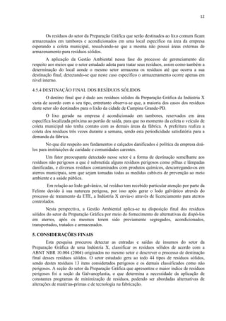 12



       Os resíduos do setor da Preparação Gráfica que serão destinados ao lixo comum ficam
armazenados em tambores e acondicionados em uma local específico na área da empresa
esperando a coleta municipal, ressalvando-se que a mesma não possui áreas externas de
armazenamento para resíduos sólidos.
        A aplicação da Gestão Ambiental nessa fase do processo de gerenciamento diz
respeito aos meios que o setor estudado adota para tratar seus resíduos, assim como também a
determinação do local aonde o mesmo setor armazena os resíduos até que ocorra a sua
destinação final, detectando-se que neste caso específico o armazenamento ocorre apenas em
nível interno.

4.5.4 DESTINAÇÃO FINAL DOS RESÍDUOS SÓLIDOS
        O destino final que é dado aos resíduos sólidos da Preparação Gráfica da Indústria X
varia de acordo com o seu tipo, entretanto observa-se que, a maioria dos casos dos resíduos
deste setor são destinados para o lixão da cidade de Campina Grande-PB.
       O lixo gerado na empresa é acondicionado em tambores, reservados em área
específica localizada próxima ao portão de saída, para que no momento da coleta o veículo de
coleta municipal não tenha contato com as demais áreas da fábrica. A prefeitura realiza a
coleta dos resíduos três vezes durante a semana, sendo esta periodicidade satisfatória para a
demanda da fábrica.
        No que diz respeito aos fardamentos e calçados danificados é política da empresa doá-
los para instituições de caridade e comunidades carentes.
        Um fator preocupante detectado nesse setor é a forma de destinação semelhante aos
resíduos não perigosos a que é submetida alguns resíduos perigosos como pilhas e lâmpadas
danificadas, e diversos resíduos contaminados com produtos químicos, descarregando-os em
aterros municipais, sem que sejam tomadas todas as medidas cabíveis de prevenção ao meio
ambiente e a saúde pública.
        Em relação ao lodo galvânico, tal resíduo tem recebido particular atenção por parte da
Felinto devido à sua natureza perigosa, por isso após gerar o lodo galvânico através do
processo de tratamento da ETE, a Indústria X envia-o através de licenciamento para aterros
controlados.
       Nesta perspectiva, a Gestão Ambiental aplica-se na disposição final dos resíduos
sólidos do setor da Preparação Gráfica por meio do fornecimento de alternativas de dispô-los
em aterros, após os mesmos terem sido previamente segregados, acondicionados,
transportados, tratados e armazenados.

5. CONSIDERAÇÕES FINAIS
        Esta pesquisa procurou detectar as entradas e saídas de insumos do setor da
Preparação Gráfica de uma Indústria X, classificar os resíduos sólidos de acordo com a
ABNT NBR 10.004 (2004) originados no mesmo setor e descrever o processo de destinação
final desses resíduos sólidos. O setor estudado gera ao todo 44 tipos de resíduos sólidos,
sendo destes resíduos 13 itens considerados perigosos e os demais classificados como não
perigosos. A seção do setor da Preparação Gráfica que apresentou o maior índice de resíduos
perigosos foi a seção da Galvanoplastia, o que determina a necessidade da aplicação de
constantes programas de minimização de resíduos, podendo ser abordadas alternativas de
alterações de matérias-primas e de tecnologia na fabricação.
 