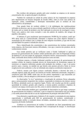 13



      Dos resíduos não perigosos gerados pelo setor estudado na empresa os de maiores
concentrações são: as aparas de papel e de plástico.
       Também foi verificado no estudo de coleta seletiva de lixo implantada na empresa
pelo departamento de Sistema Integrado de Gestão (SIG), onde já existe uma política de
separação, coleta, contabilidade e destinação intermediária para os resíduos da área
administrativa e de produção.
        Uma grande fonte de resíduos sólidos é o de embalagens das matérias-primas
utilizadas no processo, que em uma avaliação superficial verifica-se como uma fonte geradora
de renda, pois se tratam de produtos com fácil aplicação no processo de reciclagem e reuso.
Neste caso, pode-se citar como exemplo o caso dos paletes de madeira, dos tarugos de
papelão e das aparas.
       A Indústria X gera anualmente aproximadamente 50.000 Kg de resíduos, sendo que
90% deste total já é comercializado, entretanto a empresa tem como objetivo diminuir a
acumulação de tais resíduos com a compra de uma máquina recicladora, já que não há uma
periodicidade fixa quanto á retirada dos mesmos.
       Para a identificação dos constituintes e das características dos resíduos encontrados
nesta empresa, não houveram maiores dificuldades, visto que a maioria dos produtos são de
conhecimento comum.
        Esse estudo permitiu que se verificasse como a Gestão Ambiental se aplica no
processo de gerenciamento dos resíduos sólidos produzidos pelo setor da Preparação Gráfica
da Indústria X, em suas etapas de segregação, transporte interno, armazenamento e disposição
final, verificando dessa forma a eficácia desse processo como um todo.
       Conforme exposto, a Gestão Ambiental contribui no processo de gerenciamento de
resíduos sólidos da empresa estudada através do fornecimento de ferramentas capazes de
minimizar os impactos ambientais gerados pela produção dos resíduos, o que é um ponto
positivo para a mesma, na medida em que denota uma postura pró-ativa frente às novas
exigências do meio ambiente e a faz ser intitulada uma empresa socialmente responsável.
        Todavia, mesmo com alguns avanços verificados durante o decorrer dos anos, a
referida empresa ainda não possui um Sistema de Gestão Ambiental estruturado, integrado e
certificável pela ISO 14000, sendo este um dos pontos importantes e que necessitam ser
melhor avaliado, a fim de adequar-se efetivamente a este novo contexto.
       As observações “in loco” permitiram a visualização de estruturas físicas adequadas
para o armazenamento temporário dos resíduos, respeitando às distâncias dos demais setores
da fábrica, atendendo assim aos requisitos legais. Porém, vale ressaltar que devido a grande
quantidade de resíduos gerados pela empresa, a mesma poderia considerar a hipótese de
construir um espaço externo para esse fim, como os aterros industriais controlados.
        Foram observados também que a quantidade de funcionários no que tange o processo
de gerenciamento de resíduos é suficiente, e que os respectivos funcionários tem seu trabalho
e sua saúde preservadas devido ao uso de equipamentos de proteção individual (EPI’s).
        Uma alternativa sugerida para a Indústria X diz respeito a contratação de uma empresa
especializada e certificada pela ISO no gerenciamento de resíduos, centralizando e
sistematizando melhor a execução dessas atividades, atendendo dessa maneira a todos os
requisitos da Gestão Ambiental.
        Conhecer as características do resíduo é considerado um fator preponderante para
avaliar alternativas de tratamento, disposição final e recuperação de energia. A classificação
 