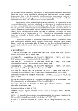 14



dos resíduos é um dos passos mais importantes a ser realizado no gerenciamento dos resíduos
industriais, pois a correta classificação irá determinar quais as ações a serem tomadas,
determinando ainda o tipo de manuseio, acondicionamento, armazenagem, transporte e
destino final. Tal classificação, geralmente leva a um correto gerenciamento, estando este
diretamente relacionado com a diminuição dos impactos ambientais.
        A empresa nos últimos anos está tendo uma participação ativa no cumprimento de sua
responsabilidade social e ambiental, trabalhando na minimização da geração de resíduos na
sua fonte e na disposição final responsável. Muitas ações têm sido realizadas para que os
resíduos gerados não contaminem o meio ambiente e como exemplos dessas ações podem ser
citados: Programa de coleta seletiva; Depósito temporário de resíduos sólidos; Implantação de
resíduos como matéria-prima em novos processos de produção; Tratamento das águas
residuárias da seção da Galvanoplastia na ETE; e Disposição do lodo galvânico em aterros
industriais controlados e demais resíduos comercializados para empresas recicladoras
autorizadas.
        Conjugar esforços para ter uma maior rentabilidade econômica e ao mesmo tempo
uma imagem social adequada, onde o comprometimento com a legislação e com atitudes
éticas e morais são aprimoradas, além da busca para um desenvolvimento inteligente e
sustentável, é atualmente e será cada vez mais o diferencial competitivo das empresas no
futuro.

6. REFERÊNCIAS
 ASSOCIAÇÃO BRASILEIRA DE NORMAS TÉCNICAS – ABNT. NBR 10004 : Resíduos
sólidos – classificação. Rio de Janeiro, 2004.
ASSOCIAÇÃO BRASILEIRA DE NORMAS TÉCNICAS – ABNT. NBR 10005:
Lixiviação de resíduos – procedimento. Rio de Janeiro, 2004.
ASSOCIAÇÃO BRASILEIRA DE NORMAS TÉCNICAS – ABNT. NBR 10006:
Solubilização de resíduos – procedimentos. Rio de Janeiro, 2004.
ASSOCIAÇÃO BRASILEIRA DE NORMAS TÉCNICAS – ABNT. NBR 10007:
Amostragem de resíduos – procedimento. Rio de Janeiro, 2004.
ASSOCIAÇÃO BRASILEIRA DE NORMAS TÉCNICAS – ABNT. NBR ISO 14001 :
Sistemas de gestão ambiental –Especificação e diretrizes para uso. Rio de Janeiro, 1996.
CONSELHO NACIONAL DO MEIO AMBIENTE – CONAMA. Resolução N° 005, de 5 de
agosto de 1993.
EMBALAGENS plásticas flexíveis: Principais polímeros e avaliação de propriedades/ Claire
I.G.L. Sarantópoulos [et al]. Campinas: CETEA/ITAL, 2002. 267p.
Associação Brasileira da Indústria de Embalagens Plásticas Flexíveis - ABIEF.
http://www.abief.com.br/, 2008.
Constituição Federal do Brasil de 1988.
GERBER, Wagner. Impacto ambiental: resíduos sólidos e reciclagem. Pelotas : UCPEL,
1999. p.40.
KIEHL, E.S. Manual de Compostagem: maturação e qualidade do composto. Piracicaba, SP,
Divisão de Biblioteca e Documentação “Luiz de Queiroz” / USP, 1988.
VALLE, C. E. Qualidade ambiental: ISO 14000. 4. Ed. Rev. e Ampl. São Paulo: Senac, 2002,
p.32.
 