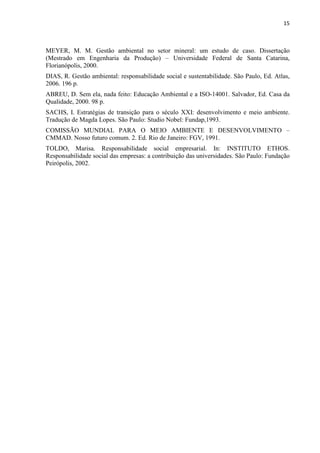 15



MEYER, M. M. Gestão ambiental no setor mineral: um estudo de caso. Dissertação
(Mestrado em Engenharia da Produção) – Universidade Federal de Santa Catarina,
Florianópolis, 2000.
DIAS, R. Gestão ambiental: responsabilidade social e sustentabilidade. São Paulo, Ed. Atlas,
2006. 196 p.
ABREU, D. Sem ela, nada feito: Educação Ambiental e a ISO-14001. Salvador, Ed. Casa da
Qualidade, 2000. 98 p.
SACHS, I. Estratégias de transição para o século XXI: desenvolvimento e meio ambiente.
Tradução de Magda Lopes. São Paulo: Studio Nobel: Fundap,1993.
COMISSÃO MUNDIAL PARA O MEIO AMBIENTE E DESENVOLVIMENTO –
CMMAD. Nosso futuro comum. 2. Ed. Rio de Janeiro: FGV, 1991.
TOLDO, Marisa. Responsabilidade social empresarial. In: INSTITUTO ETHOS.
Responsabilidade social das empresas: a contribuição das universidades. São Paulo: Fundação
Peirópolis, 2002.
 