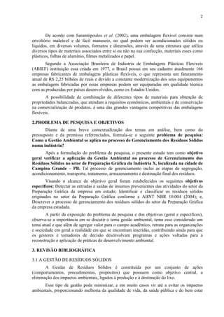 2



        De acordo com Sarantópoulos et al. (2002), uma embalagem flexível consiste num
envoltório maleável e de fácil manuseio, no qual podem ser acondicionados sólidos ou
líquidos, em diversos volumes, formatos e dimensões, através de uma estrutura que utiliza
diversos tipos de materiais associados entre si ou não na sua confecção, materiais esses como
plásticos, folhas de alumínio, filmes metalizados e papel.
       Segundo a Associação Brasileira de Indústria de Embalagens Plásticas Flexíveis
(ABIEF) instituição essa criada em 1977, o Brasil possui em seu cadastro atualmente 166
empresas fabricantes de embalagens plásticas flexíveis, o que representa um faturamento
anual de R$ 2,25 bilhões de reais e devido a constante modernização dos seus equipamentos
as embalagens fabricadas por essas empresas podem ser equiparadas em qualidade técnica
com as produzidas por países desenvolvidos, como os Estados Unidos.
        A possibilidade de combinação de diferentes tipos de materiais para obtenção de
propriedades balanceadas, que atendam a requisitos econômicos, ambientais e de conservação
na comercialização de produtos, é uma das grandes vantagens competitivas das embalagens
flexíveis.

2.PROBLEMA DE PESQUISA E OBJETIVOS
       Diante de uma breve contextualização dos temas em análise, bem como do
pressuposto e da premissa referenciados, formula-se o seguinte problema de pesquisa:
Como a Gestão Ambiental se aplica no processo de Gerenciamento dos Resíduos Sólidos
numa indústria?
       Após a formulação do problema de pesquisa, o presente estudo tem como objetivo
geral verificar a aplicação da Gestão Ambiental no processo de Gerenciamento dos
Resíduos Sólidos no setor de Preparação Gráfica da Indústria X, localizada na cidade de
Campina Grande – PB. Tal processo de gerenciamento inclui as etapas de segregação,
acondicionamento, transporte, tratamento, armazenamento e destinação final dos resíduos.
       Visando o alcance do objetivo geral foram estabelecidos os seguintes objetivos
específicos: Detectar as entradas e saídas de insumos provenientes das atividades do setor da
Preparação Gráfica da empresa em estudo; Identificar e classificar os resíduos sólidos
originados no setor da Preparação Gráfica conforme a ABNT NBR 10.004 (2004); e,
Descrever o processo de gerenciamento dos resíduos sólidos do setor da Preparação Gráfica
da empresa estudada.
       A partir da exposição do problema de pesquisa e dos objetivos (geral e específicos),
observa-se a importância em se discutir o tema gestão ambiental, tema esse considerado um
tema atual e que além de agregar valor para o campo acadêmico, retrata para as organizações
e sociedade em geral a realidade em que se encontram inseridas, contribuindo ainda para que
os gestores e tomadores de decisão desenvolvam programas e ações voltadas para a
reconstrução e aplicação de práticas de desenvolvimento ambiental.

3. REVISÃO BIBLIOGRÁFICA

3.1 A GESTÃO DE RESÍDUOS SÓLIDOS
       A Gestão de Resíduos Sólidos é constituída por um conjunto de ações
(comportamentos, procedimentos, propósitos) que possuem como objetivo central, a
eliminação dos impactos ambientais, ligados à produção e à destinação do lixo.
      Esse tipo de gestão pode minimizar, e em muito casos vir até a evitar os impactos
ambientais, proporcionando melhoria da qualidade de vida, da saúde pública e do bem estar
 