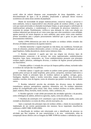 3



social, além de reduzir despesas com recuperações de áreas degradadas, com a
descontaminação da água e do ar poluídos, propiciando a aplicação desses recursos
econômicos em outras áreas carentes da população.
       Diante da necessidade de poupar matérias-primas, conservar energia e preservar o
meio ambiente, torna-se imprescindível uma eficiente gestão de resíduos sólidos, o que faz
com que sejam priorizadas as chamadas tecnologias limpas, as quais pregam a substituição de
matérias-primas poluentes, a modernização e a otimização de processos industriais e a
economia de energia. Paralelamente, verifica-se uma alteração na visão com relação aos
resíduos industriais que deixam de ser vistos como algo sem valor econômico e sem utilidade,
apenas passíveis de serem dispostos no meio ambiente, para serem vistos como matérias-
primas secundárias para o próprio processamento industrial que o gerou ou para outros
processamentos industriais.
       Gerber (1999) diferenciou por meio de exemplos os resíduos sólidos oriundos das
diversas atividades econômicas da seguinte maneira:
        1. Resíduo domiciliar: é aquele originado na vida diária, nas residências, formado por
restos de alimentos, produtos deteriorados, jornais e revistas, garrafas, embalagens em geral,
papel higiênico, fraldas descartáveis, dentre outros inúmeros itens.
       2. Resíduo comercial: é aquele que tem sua origem nos diversos tipos de
estabelecimentos comerciais e de serviços, tais como supermercados, estabelecimentos
bancários, lojas, bares, restaurantes, etc. Esses estabelecimentos possuem com principais
resíduos papéis, plásticos, embalagens diversas, e resíduos de higiene pessoal pertencentes
aos funcionários.
        3. Resíduo público: é oriundo dos serviços de limpeza pública urbana, incluindo todos
os resíduos de varrição das vias públicas.
        4. Resíduo séptico: é aquele que contêm ou podem conter germes patogênicos e são
gerados pelos serviços de saúde hospitalar, pelos portos, aeroportos, terminais rodoviários e
ferroviários. Sendo os principais tipos de resíduos sépticos as agulhas, seringas, gazes,
bandagens, algodões, órgãos e tecidos removidos, sangue coagulado, luvas descartáveis,
remédios vencidos, itens de higiene, restos de alimentos que podem veicular doenças, dentre
outros.
       5. Resíduo industrial: provêm das atividades dos diversos ramos da indústria
(metalúrgica, química, petroquímica, papeleira, alimentícia, etc). Os resíduos industriais
podem ser exemplificados pelas cinzas, lodo, óleos, resíduos alcalinos ou ácidos, plásticos,
papel, madeira, fibras, borracha, metal, escórias, vidros, cerâmicas, etc.
      6. Resíduo agrícola: é todo sólido proveniente das atividades agrícolas e da pecuária,
como embalagens de adubos, defensivos agrícolas, rações, restos de colheita, etc.
      7. Resíduos da construção civil: constituem o que se denomina de entulho, como por
exemplo as demolições e os restos de obras, solo de escavações, etc.
       Após a exposição dos principais tipos de resíduos sólidos, e diante da necessidade da
implantação de um correto gerenciamento dos mesmos, faz-se importante classificá-los
conforme a ABNT NBR 10.004 (2004).
       A classificação de resíduos está relacionada com a identificação do processo ou
atividade que lhes originou, de suas características e de seus constituintes, além da
comparação desses últimos com as listagens da NBR 10.004 de resíduos e substâncias cujo os
 