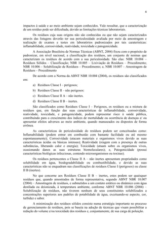 4



impactos à saúde e ao meio ambiente sejam conhecidos. Vale ressaltar, que a caracterização
de um resíduo pode ser dificultada, devido as limitações técnicas laboratoriais.
        Os resíduos cuja suas origens não são conhecidas ou que não sejam caracterizados
através das listagens deverão ter sua periculosidade avaliada por meio da amostragem e
realização de exames e testes em laboratórios padronizados por tais caraterísticas:
inflamabilidade, corrosividade, reatividade, toxicidade e patogenicidade.
       A Associação Brasileira de Normas Técnicas (ABNT, 2004) fixou com o propósito de
padronizar, em nível nacional, a classificação dos resíduos, um conjunto de normas que
caracterizam os resíduos de acordo com a sua periculosidade. São elas: NBR 10.004 –
Resíduos Sólidos – Classificação; NBR 10.005 – Lixiviação de Resíduos – Procedimento;
NBR 10.006 – Solubilização de Resíduos – Procedimento; e, NBR 10.007 – Amostragem de
Resíduos – Procedimento
       De acordo com a Norma da ABNT NBR 10.004 (2004), os resíduos são classificados
em:
       a) Resíduos Classe I – perigosos;
       b) Resíduos Classe II – não perigosos:
       c) Resíduos Classe II A – não inertes.
       d) Resíduos Classe II B – inertes.
        São classificados como Resíduos Classe I – Perigosos, os resíduos ou a mistura de
resíduos que, em função das suas características de inflamabilidade, corrosividade,
reatividade, toxicidade, e patogenicidade, podem representar risco à saúde pública,
contribuíndo para o crescimento dos índices de mortalidade ou ocorrência de doenças e/ ou
apresentar efeitos adversos ao meio ambiente, quando manuseados ou dispostos de forma
errônea.
       As características de periculosidade do resíduos podem ser conceituadas como:
Inflamabilidade (podem entrar em combustão com bastante facilidade ou até mesmo
espontaneamente); Corrosividade (atacam materiais e organismos vivos devido as suas
características ácidas ou básicas intensas); Reatividade (reagem com a presença de outras
substâncias, liberando calor e energia); Toxicidade (atuam sobre os organismos vivos,
ocasionando danos as suas estruturas biomoleculares); e, Patogenicidade (possui
características biológicas infecciosas, contendo microorganismos ou toxinas).
        Os resíduos pertencentes a Classe II A – não inertes apresentam propriedades como
solubilidade em água, biodegradabilidade ou combustibilidade, e devido as suas
características não se enquadram nas classificações de resíduos Classe I (perigosos) ou classe
II B (inertes).
        No que concerne aos Resíduos Classe II B – inertes, estes podem ser quaisquer
resíduos que, quando amostrados de forma representativa, segundo ABNT NBR 10.007
(2004) – Amostragem de resíduos, e submetidos a um contato estático ou dinâmico com água
destilada ou deionizada, à temperatura ambiente, conforme ABNT NBR 10.006 (2004) –
Solubilização de resíduos, não tiverem nenhum de seus constituintes solubilizados a
concentrações superiores aos padrões de potabilidade de água, excetuando-se aspecto, cor,
turbidez e sabor.
       A minimização dos resíduos sólidos consiste numa estratégia importante no processo
de gerenciamento de resíduos, pois se baseia na adoção de técnicas que visam possibilitar a
redução do volume e/ou toxicidade dos resíduos e, conjuntamente, de sua carga de poluição.
 