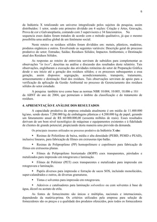 6



da Indústria X totalizando um universo integralizado pelos sujeitos da pesquisa, assim
distribuídos: 1 setor, sendo este primeiro dividido em 4 seções: Criação e Artes, Gravação,
Prova de cor e Galvanoplastia, contando com 3 supervisores e 34 funcionários. Na
sequencia esses dados foram tratados de acordo com o método qualitativo, já que o mesmo
possibilita uma análise global de um fenômeno social.
        Neste roteiro os resíduos sólidos foram divididos em: metais, plásticos, madeiras,
produtos orgânicos e outros. Envolvendo as seguintes variáveis: Descrição geral do processo
produtivo do setor; Entradas; Saídas; Resíduos Sólidos; Impactos Ambientais; e Destinação
atual dos Resíduos Sólidos.
        As respostas ao roteiro de entrevista serviram de subsídios para complementar as
observações “in loco”, descritas na análise e discussão dos resultados deste relatório. Tais
observações, englobaram a execução das atividades rotineiras do setor de Preparação Gráfica
desde o seu início até a geração dos resíduos sólidos; e os processos subsequentes a essa
geração, assim dispostos: segregação, acondicionamento, transporte, tratamento,
armazenamento e destinação final dos resíduos. Tais observações serviram de apoio para a
verificação da aplicação da Gestão Ambiental no processo de Gerenciamento dos resíduos
sólidos do setor estudado.
       A pesquisa também teve como base as normas NBR 10.004, 10.005, 10.006 e 10.007
da ABNT do ano de 2004, que permeiam o âmbito da classificação e do tratamento de
resíduos.

4. APRESENTAÇÃO E ANÁLISE DOS RESULTADOS
        A capacidade produtiva da empresa estudada atualmente é em média de 11.400.000
kg/ano, sendo destes 7.200.000 kg de embalagens plásticas e 4.200.000 kg de papel, gerando
um faturamento anual de R$ 60.000.000,00 (sessenta milhões de reais). Esses resultados
derivam de um bom nível tecnológico de máquinas e equipamentos existentes e à fidelidade
de clientes de grande potencial, propiciando desta maneira uma previsão da demanda.
       Os principais insumos utilizados no processo produtivo da Indústria X são:
            Resinas de Polietileno de baixa, média e alta densidade (PEBD, PEMD e PEAD),
inclusive lineares, para fabricação de filmes em extrusoras tipo balão.
           Resinas de Polipropileno (PP) homopolímero e copolímero para fabricação de
filmes em extrusoras planas.
          Filmes de Polipropileno biorientado (BOPP) coex transparentes, pérolados e
metalizados para impressão em rotogravura e laminação.
           Filmes de Poliéster (PET) coex transparentes e metalizados para impressão em
rotogravura e laminação.
           Papéis diversos para impressão e forração de sacos SOS, incluindo monolúcidos,
super-calandrados e outros, de diversas gramaturas.
           Tintas e solventes para impressão em rotogravura.
           Adesivos e catalisadores para laminação solventless ou com solventes à base de
água, álcool ou acetato de etila.
       As fontes de fornecimento são únicas e múltiplas, nacionais e internacionais,
dependendo da matéria-prima. Os critérios utilizados pela empresa para seleção de
fornecedores são os preços e a qualidade dos produtos oferecidos, pois todos os fornecedores
 