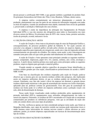 7



devem possuir a certificação ISO 9.000, o que garante também a qualidade do produto final.
Os principais fornecedores da Felinto são: Flint, Coim, Braskem, Tefhane, dentre outros.
        A empresa realiza constantemente um minucioso planejamento e controle da
produção, planejamento esse que faz parte de um sistema de informação integrado com todas
as áreas da empresa, visando um atendimento mais rápido, mantendo bons níveis de qualidade
e, preservando a satisfação e fidelização dos seus clientes.
       A empresa é ciente da importância da utilização dos Equipamentos de Proteção
Individual (EPI) e o uso dos mesmos são obrigatórios para todos os funcionários nos mais
diversos setores da fábrica. Os principais tipos de EPI’s são: toucas, botas, protetor auricular,
óculos de proteção, avental, máscaras e luvas.

4.1 SEÇÃO DA CRIAÇÃO E ARTES
       A seção da Criação e Artes trata-se da primeira etapa do setor da Preparação Gráfica e,
consequentemente, do processo produtivo global da Indústria X. Tal seção consiste em
converter e/ou adequar o material gráfico enviado pelos clientes em arquivos digitais, com
formatação específica para impressão em rotogravura, sendo este o tipo de impressão utilizada
costumeiramente em gravações de cilindros. Em síntese, nesta seção, a arte é decomposta em
camadas (uma para cada cor) que serão gravadas individualmente em cilindros específicos.
       A seção de Criação e Artes apresenta como principais entradas as seguintes matérias-
primas: computador, impressora, papel A4 e A3, canetas, estiletes, cds e dvds, envelopes e
arquivos. A partir dessas matérias-primas essa seção gera como principais saídas os seguintes
produtos: arquivos digitais para gravação e material gráfico.
       Visando atender ao segundo objetivo específico da pesquisa foram identificados os
resíduos sólidos gerados por essa seção, classificando-os posteriormente de acordo a ABNT
NBR 10.004.
        Com base na classificação dos resíduos originados pela seção da Criação, pode-se
observar que a mesma gera em sua maioria resíduos sólidos não perigosos, não implicando
assim em impactos ambientais diretos, já que os resíduos podem ser destinados ao lixo
comum. Entretanto, esse fato não isenta o dever da empresa em diminuir a geração desses
resíduos objetivando minimizar o alto grau de acumulação dos mesmos nos lixões municipais,
aplicando para tal, políticas corretas de gerenciamento. Esse alto grau de acumulação de
resíduos nos lixões pode vir a refletir em impactos ambientais como a poluição visual e do
solo, além da disseminação de doenças.
        Nessa seção foram visualizados ainda resíduos produzidos pelos equipamentos de
proteção individual (EPI’s), equipamentos esses utilizados obrigatoriamente em todos os
setores da empresa. Entretanto, os resíduos de EPI’s encontrados na Criação não se encontram
contaminados por produtos ou substâncias perigosas, visto que as atividades da seção não
estão em contato direto com esses tipos de produtos.
        Por fim, verificou-se apenas um item considerado perigoso nesta seção, que foram as
lâmpadas danificadas, cujo vapor de mercúrio contido nas mesmas pode representar riscos à
saúde humana como intoxicações do sistema nervoso central e efeitos adversos ao meio
ambiente, porém, já existem empresas especializadas em técnicas de descontaminação desse
tipo de resíduo.

4.2 SEÇÃO DA GRAVAÇÃO DE CILINDROS
 