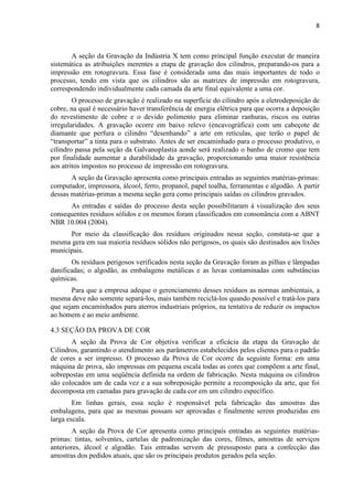 8



       A seção da Gravação da Indústria X tem como principal função executar de maneira
sistemática as atribuições inerentes a etapa de gravação dos cilindros, preparando-os para a
impressão em rotogravura. Essa fase é considerada uma das mais importantes de todo o
processo, tendo em vista que os cilindros são as matrizes de impressão em rotogravura,
correspondendo individualmente cada camada da arte final equivalente a uma cor.
        O processo de gravação é realizado na superfície do cilindro após a eletrodeposição de
cobre, na qual é necessário haver transferência de energia elétrica para que ocorra a deposição
do revestimento de cobre e o devido polimento para eliminar ranhuras, riscos ou outras
irregularidades. A gravação ocorre em baixo relevo (encavográfica) com um cabeçote de
diamante que perfura o cilindro “desenhando” a arte em retículas, que terão o papel de
“transportar” a tinta para o substrato. Antes de ser encaminhado para o processo produtivo, o
cilindro passa pela seção da Galvanoplastia aonde será realizado o banho de cromo que tem
por finalidade aumentar a durabilidade da gravação, proporcionando uma maior resistência
aos atritos impostos no processo de impressão em rotogravura.
       A seção da Gravação apresenta como principais entradas as seguintes matérias-primas:
computador, impressora, álcool, ferro, propanol, papel toalha, ferramentas e algodão. A partir
dessas matérias-primas a mesma seção gera como principais saídas os cilindros gravados.
      As entradas e saídas do processo desta seção possibilitaram á visualização dos seus
consequentes resíduos sólidos e os mesmos foram classificados em consonância com a ABNT
NBR 10.004 (2004).
      Por meio da classificação dos resíduos originados nessa seção, constata-se que a
mesma gera em sua maioria resíduos sólidos não perigosos, os quais são destinados aos lixões
municipais.
       Os resíduos perigosos verificados nesta seção da Gravação foram as pilhas e lâmpadas
danificadas; o algodão, as embalagens metálicas e as luvas contaminadas com substâncias
químicas.
       Para que a empresa adeque o gerenciamento desses resíduos as normas ambientais, a
mesma deve não somente separá-los, mais também reciclá-los quando possível e tratá-los para
que sejam encaminhados para aterros industriais próprios, na tentativa de reduzir os impactos
ao homem e ao meio ambiente.

4.3 SEÇÃO DA PROVA DE COR
       A seção da Prova de Cor objetiva verificar a eficácia da etapa da Gravação de
Cilindros, garantindo o atendimento aos parâmetros estabelecidos pelos clientes para o padrão
de cores a ser impresso. O processo da Prova de Cor ocorre da seguinte forma: em uma
máquina de prova, são impressas em pequena escala todas as cores que compõem a arte final,
sobrepostas em uma seqüência definida na ordem de fabricação. Nesta máquina os cilindros
são colocados um de cada vez e a sua sobreposição permite a recomposição da arte, que foi
decomposta em camadas para gravação de cada cor em um cilindro específico.
        Em linhas gerais, essa seção é responsável pela fabricação das amostras das
embalagens, para que as mesmas possam ser aprovadas e finalmente serem produzidas em
larga escala.
        A seção da Prova de Cor apresenta como principais entradas as seguintes matérias-
primas: tintas, solventes, cartelas de padronização das cores, filmes, amostras de serviços
anteriores, álcool e algodão. Tais entradas servem de pressuposto para a confecção das
amostras dos pedidos atuais, que são os principais produtos gerados pela seção.
 