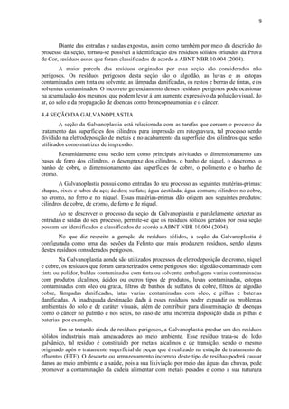 9



       Diante das entradas e saídas expostas, assim como também por meio da descrição do
processo da seção, tornou-se possível a identificação dos resíduos sólidos oriundos da Prova
de Cor, resíduos esses que foram classificados de acordo a ABNT NBR 10.004 (2004).
        A maior parcela dos resíduos originados por essa seção são considerados não
perigosos. Os resíduos perigosos desta seção são o algodão, as luvas e as estopas
contaminadas com tinta ou solvente, as lâmpadas danificadas, os restos e borras de tintas, e os
solventes contaminados. O incorreto gerenciamento desses resíduos perigosos pode ocasionar
na acumulação dos mesmos, que podem levar á um aumento expressivo da poluição visual, do
ar, do solo e da propagação de doenças como broncopneumonias e o câncer.

4.4 SEÇÃO DA GALVANOPLASTIA
        A seção da Galvanoplastia está relacionada com as tarefas que cercam o processo de
tratamento das superfícies dos cilindros para impressão em rotogravura, tal processo sendo
dividido na eletrodeposição de metais e no acabamento da superfície dos cilindros que serão
utilizados como matrizes de impressão.
       Resumidamente essa seção tem como principais atividades o dimensionamento das
bases de ferro dos cilindros, o desengraxe dos cilindros, o banho de níquel, o descromo, o
banho de cobre, o dimensionamento das superfícies de cobre, o polimento e o banho de
cromo.
        A Galvanoplastia possui como entradas do seu processo as seguintes matérias-primas:
chapas, eixos e tubos de aço; ácidos; sulfato; água destilada; água comum; cilindros no cobre,
no cromo, no ferro e no níquel. Essas matérias-primas dão origem aos seguintes produtos:
cilindros de cobre, de cromo, de ferro e de níquel.
       Ao se descrever o processo da seção da Galvanoplastia e paralelamente detectar as
entradas e saídas do seu processo, permite-se que os resíduos sólidos gerados por essa seção
possam ser identificados e classificados de acordo a ABNT NBR 10.004 (2004).
        No que diz respeito a geração de resíduos sólidos, a seção da Galvanoplastia é
configurada como uma das seções da Felinto que mais produzem resíduos, sendo alguns
destes resíduos considerados perigosos.
        Na Galvanoplastia aonde são utilizados processos de eletrodeposição de cromo, níquel
e cobre, os resíduos que foram caracterizados como perigosos são: algodão contaminado com
tinta ou polidor, baldes contaminados com tinta ou solvente, embalagens vazias contaminadas
com produtos alcalinos, ácidos ou outros tipos de produtos, luvas contaminadas, estopas
contaminadas com óleo ou graxa, filtros de banhos de sulfatos de cobre, filtros de algodão
cobre, lâmpadas danificadas, latas vazias contaminadas com óleo, e pilhas e baterias
danificadas. A inadequada destinação dada á esses resíduos poder expandir os problemas
ambientais do solo e de caráter visuais, além de contribuir para disseminação de doenças
como o câncer no pulmão e nos seios, no caso de uma incorreta disposição dada as pilhas e
baterias por exemplo.
       Em se tratando ainda de resíduos perigosos, a Galvanoplastia produz um dos resíduos
sólidos industriais mais ameaçadores ao meio ambiente. Esse resíduo trata-se do lodo
galvânico, tal resíduo é constituído por metais alcalinos e de transição, sendo o mesmo
originado após o tratamento superficial de peças que é realizado na estação de tratamento de
efluentes (ETE). O descarte ou armazenamento incorreto deste tipo de resíduo poderá causar
danos ao meio ambiente e a saúde, pois a sua lixiviação por meio das águas das chuvas, pode
promover a contaminação da cadeia alimentar com metais pesados e como a sua natureza
 