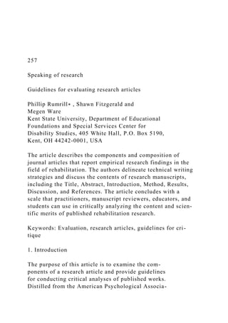 257
Speaking of research
Guidelines for evaluating research articles
Phillip Rumrill∗ , Shawn Fitzgerald and
Megen Ware
Kent State University, Department of Educational
Foundations and Special Services Center for
Disability Studies, 405 White Hall, P.O. Box 5190,
Kent, OH 44242-0001, USA
The article describes the components and composition of
journal articles that report empirical research findings in the
field of rehabilitation. The authors delineate technical writing
strategies and discuss the contents of research manuscripts,
including the Title, Abstract, Introduction, Method, Results,
Discussion, and References. The article concludes with a
scale that practitioners, manuscript reviewers, educators, and
students can use in critically analyzing the content and scien-
tific merits of published rehabilitation research.
Keywords: Evaluation, research articles, guidelines for cri-
tique
1. Introduction
The purpose of this article is to examine the com-
ponents of a research article and provide guidelines
for conducting critical analyses of published works.
Distilled from the American Psychological Associa-
 