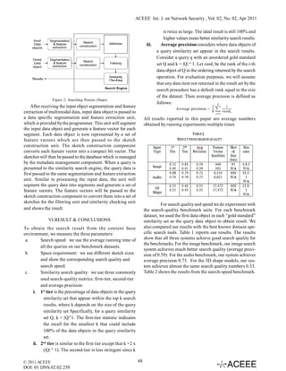 ACEEE Int. J. on Network Security , Vol. 02, No. 02, Apr 2011

                                                                                   is twice as large. The ideal result is still 100% and
                                                                                   higher values mean better similarity search results.
                                                                        iii.     Average precision considers where data objects of
                                                                               a query similarity set appear in the search results.
                                                                               Consider a query q with an unordered gold standard
                                                                               set Q and k = |Q| “ 1. Let ranki be the rank of the i-th
                                                                               data object of Q in the ordering returned by the search
                                                                               operation. For evaluation purposes, we will assume
                                                                               that any data item not returned in the result set by the
                                                                               search procedure has a default rank equal to the size
                                                                               of the dataset. Then average precision is defined as
                Figure 2: Searching Process (Steps)
                                                                               follows:
    After receiving the input object segmentation and feature
extraction of multimodal data, input data object is passed to
a data specific segmentation and feature extraction unit,              All results reported in this paper are average numbers
which is provided by the programmer. This unit will segment            obtained by running experiments multiple times
the input data object and generate a feature vector for each
segment. Each data object is now represented by a set of
feature vectors which are then passed to the sketch
construction unit. The sketch construction component
converts each feature vector into a compact bit vector. The
sketches will then be passed to the database which is managed
by the metadata management component. When a query is
presented to the similarity search engine, the query data is
first passed to the same segmentation and feature extraction
unit. Similar to processing the input data, the unit will
segment the query data into segments and generate a set of
feature vectors. The feature vectors will be passed to the
sketch construction component to convert them into a set of
sketches for the filtering unit and similarity checking unit
                                                                                 For search quality and speed we do experiment with
and shows the result.                                                  the search-quality benchmark suite. For each benchmark
                                                                       dataset, we used the first data object in each “gold standard”
             VI.RESULT & CONCLUSIONS                                   similarity set as the query data object to obtain result. We
To obtain the search result from the content base                      also compared our results with the best known domain spe-
environment, we measure the three parameters:                          cific search tools. Table 1 reports our results. The results
 a.      Search speed: we use the average running time of              show that all three systems achieve good search quality for
                                                                       the benchmarks. For the image benchmark, our image search
         all the queries on our benchmark datasets.
                                                                       system achieves much better search quality (average preci-
 b.      Space requirement: we use different sketch sizes              sion of 0.59). For the audio benchmark, our system achieves
         and show the corresponding search quality and                 average precision 0.73. For the 3D shape models, our sys-
         search speed.                                                 tem achieves almost the same search quality numbers 0.33.
 c.      Similarity search quality: we use three commonly              Table 2 shows the results from the search-speed benchmark.
         used search-quality metrics: first-tier, second-tier
         and average precision:
     i. 1st tier is the percentage of data objects in the query
           similarity set that appear within the top k search
           results, where k depends on the size of the query
           similarity set Specifically, for a query similarity
           set Q, k = |Q|”1. The first-tier statistic indicates
           the recall for the smallest k that could include
           100% of the data objects in the query similarity
           set.
          nd
     ii. 2 tier is similar to the first tier except that k =2 x
           (|Q| “ 1). The second-tier is less stringent since k

© 2011 ACEEE                                                      48
DOI: 01.IJNS.02.02.258
 